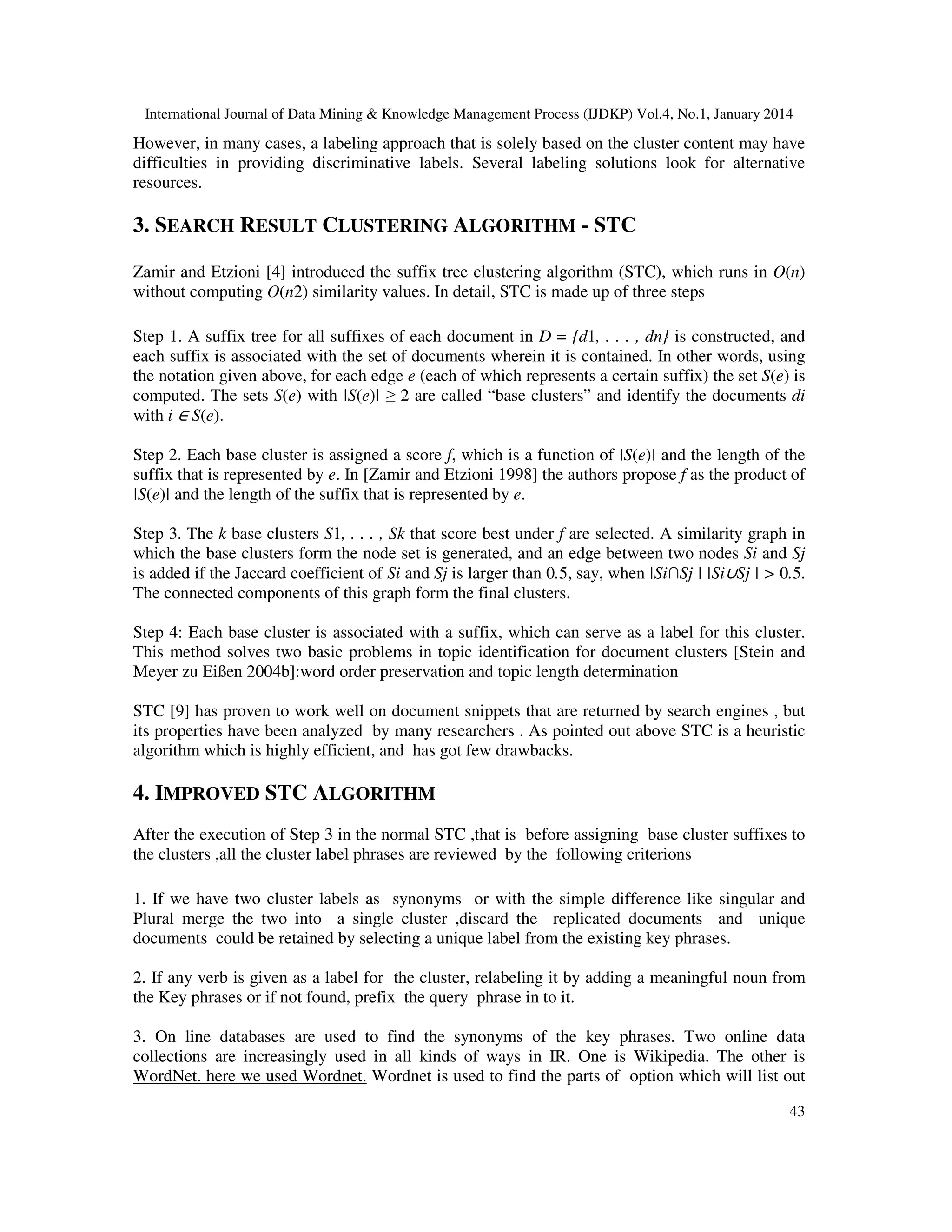 International Journal of Data Mining & Knowledge Management Process (IJDKP) Vol.4, No.1, January 2014

However, in many cases, a labeling approach that is solely based on the cluster content may have
difficulties in providing discriminative labels. Several labeling solutions look for alternative
resources.

3. SEARCH RESULT CLUSTERING ALGORITHM - STC
Zamir and Etzioni [4] introduced the suffix tree clustering algorithm (STC), which runs in O(n)
without computing O(n2) similarity values. In detail, STC is made up of three steps
Step 1. A suffix tree for all suffixes of each document in D = {d1, . . . , dn} is constructed, and
each suffix is associated with the set of documents wherein it is contained. In other words, using
the notation given above, for each edge e (each of which represents a certain suffix) the set S(e) is
computed. The sets S(e) with |S(e)| ≥ 2 are called “base clusters” and identify the documents di
with i ∈ S(e).
Step 2. Each base cluster is assigned a score f, which is a function of |S(e)| and the length of the
suffix that is represented by e. In [Zamir and Etzioni 1998] the authors propose f as the product of
|S(e)| and the length of the suffix that is represented by e.
Step 3. The k base clusters S1, . . . , Sk that score best under f are selected. A similarity graph in
which the base clusters form the node set is generated, and an edge between two nodes Si and Sj
is added if the Jaccard coefficient of Si and Sj is larger than 0.5, say, when |Si∩Sj | |Si∪Sj | > 0.5.
The connected components of this graph form the final clusters.
Step 4: Each base cluster is associated with a suffix, which can serve as a label for this cluster.
This method solves two basic problems in topic identification for document clusters [Stein and
Meyer zu Eißen 2004b]:word order preservation and topic length determination
STC [9] has proven to work well on document snippets that are returned by search engines , but
its properties have been analyzed by many researchers . As pointed out above STC is a heuristic
algorithm which is highly efficient, and has got few drawbacks.

4. IMPROVED STC ALGORITHM
After the execution of Step 3 in the normal STC ,that is before assigning base cluster suffixes to
the clusters ,all the cluster label phrases are reviewed by the following criterions
1. If we have two cluster labels as synonyms or with the simple difference like singular and
Plural merge the two into a single cluster ,discard the replicated documents and unique
documents could be retained by selecting a unique label from the existing key phrases.
2. If any verb is given as a label for the cluster, relabeling it by adding a meaningful noun from
the Key phrases or if not found, prefix the query phrase in to it.
3. On line databases are used to find the synonyms of the key phrases. Two online data
collections are increasingly used in all kinds of ways in IR. One is Wikipedia. The other is
WordNet. here we used Wordnet. Wordnet is used to find the parts of option which will list out
43

 
