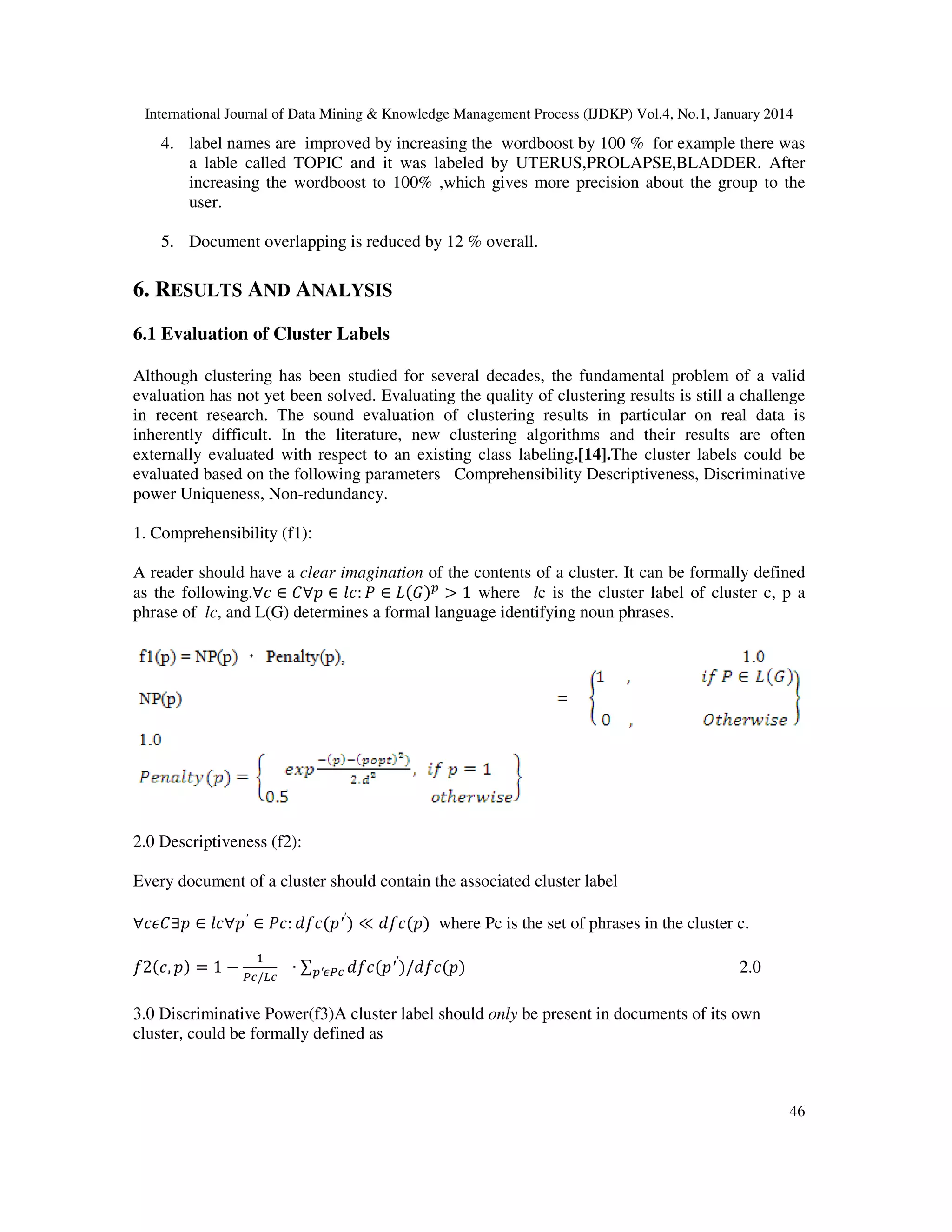 International Journal of Data Mining & Knowledge Management Process (IJDKP) Vol.4, No.1, January 2014

4. label names are improved by increasing the wordboost by 100 % for example there was
a lable called TOPIC and it was labeled by UTERUS,PROLAPSE,BLADDER. After
increasing the wordboost to 100% ,which gives more precision about the group to the
user.
5. Document overlapping is reduced by 12 % overall.

6. RESULTS AND ANALYSIS
6.1 Evaluation of Cluster Labels
Although clustering has been studied for several decades, the fundamental problem of a valid
evaluation has not yet been solved. Evaluating the quality of clustering results is still a challenge
in recent research. The sound evaluation of clustering results in particular on real data is
inherently difficult. In the literature, new clustering algorithms and their results are often
externally evaluated with respect to an existing class labeling.[14].The cluster labels could be
evaluated based on the following parameters Comprehensibility Descriptiveness, Discriminative
power Uniqueness, Non-redundancy.
1. Comprehensibility (f1):
A reader should have a clear imagination of the contents of a cluster. It can be formally defined
as the following.∀ܿ ∈ ‫ܮ ∈ ܲ :݈ܿ ∈ ݌∀ܥ‬ሺ‫ܩ‬ሻ௣ > 1 where lc is the cluster label of cluster c, p a
phrase of lc, and L(G) determines a formal language identifying noun phrases.

2.0 Descriptiveness (f2):
Every document of a cluster should contain the associated cluster label
∀ܿ߳‫݂ܿ݀ :ܿܲ ∈ ′݌∀݈ܿ ∈ ݌∃ܥ‬ሺ‫ ′′݌‬ሻ ≪ ݂݀ܿሺ‫݌‬ሻ where Pc is the set of phrases in the cluster c.
ଵ

݂2ሺܿ, ‫݌‬ሻ = 1 − ௉௖/௅௖ ∙ ∑௣′ఢ௉௖ ݂݀ܿሺ‫ ′′݌‬ሻ/݂݀ܿሺ‫݌‬ሻ

2.0

3.0 Discriminative Power(f3)A cluster label should only be present in documents of its own
cluster, could be formally defined as

46

 