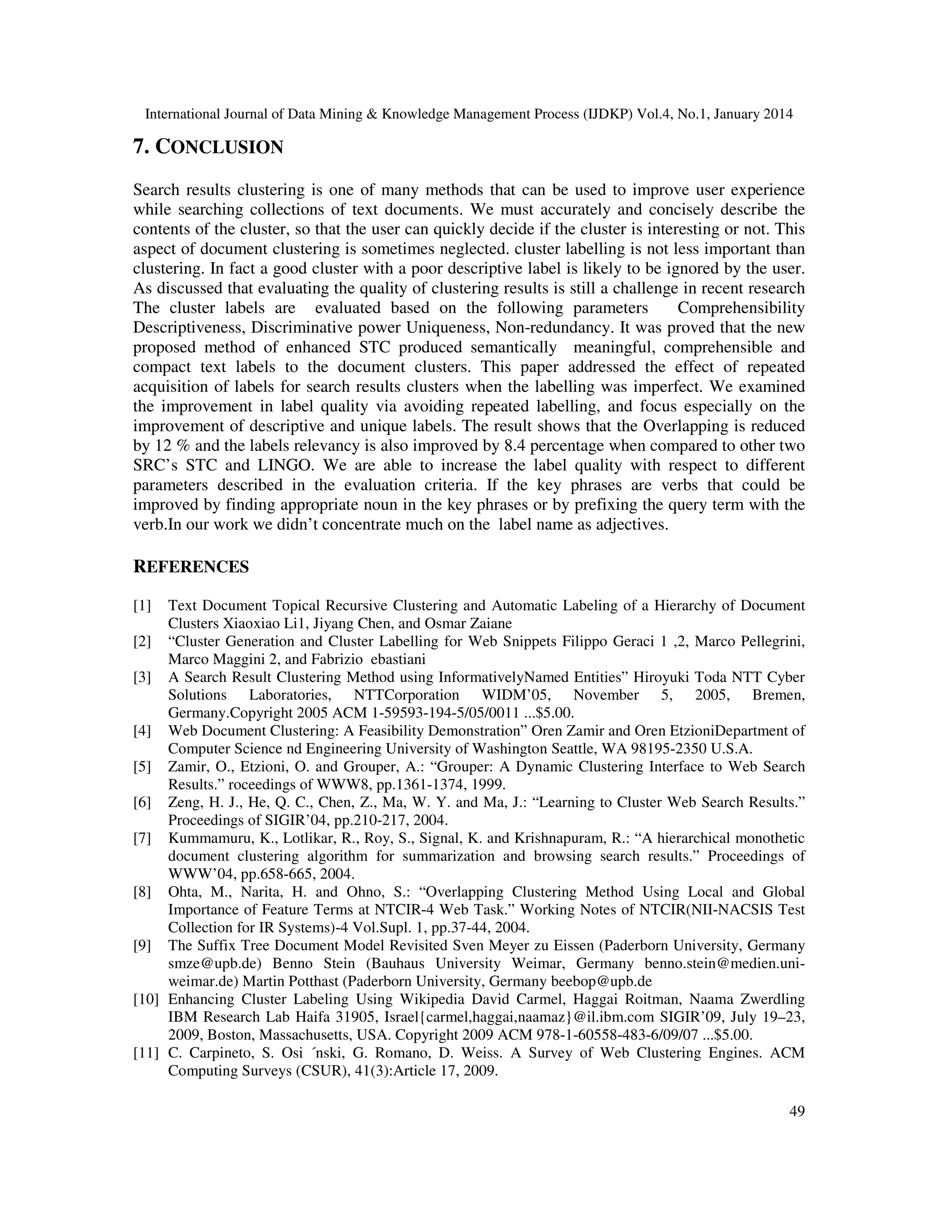 International Journal of Data Mining & Knowledge Management Process (IJDKP) Vol.4, No.1, January 2014

7. CONCLUSION
Search results clustering is one of many methods that can be used to improve user experience
while searching collections of text documents. We must accurately and concisely describe the
contents of the cluster, so that the user can quickly decide if the cluster is interesting or not. This
aspect of document clustering is sometimes neglected. cluster labelling is not less important than
clustering. In fact a good cluster with a poor descriptive label is likely to be ignored by the user.
As discussed that evaluating the quality of clustering results is still a challenge in recent research
The cluster labels are evaluated based on the following parameters
Comprehensibility
Descriptiveness, Discriminative power Uniqueness, Non-redundancy. It was proved that the new
proposed method of enhanced STC produced semantically meaningful, comprehensible and
compact text labels to the document clusters. This paper addressed the effect of repeated
acquisition of labels for search results clusters when the labelling was imperfect. We examined
the improvement in label quality via avoiding repeated labelling, and focus especially on the
improvement of descriptive and unique labels. The result shows that the Overlapping is reduced
by 12 % and the labels relevancy is also improved by 8.4 percentage when compared to other two
SRC’s STC and LINGO. We are able to increase the label quality with respect to different
parameters described in the evaluation criteria. If the key phrases are verbs that could be
improved by finding appropriate noun in the key phrases or by prefixing the query term with the
verb.In our work we didn’t concentrate much on the label name as adjectives.

REFERENCES
[1]

Text Document Topical Recursive Clustering and Automatic Labeling of a Hierarchy of Document
Clusters Xiaoxiao Li1, Jiyang Chen, and Osmar Zaiane
[2] “Cluster Generation and Cluster Labelling for Web Snippets Filippo Geraci 1 ,2, Marco Pellegrini,
Marco Maggini 2, and Fabrizio ebastiani
[3] A Search Result Clustering Method using InformativelyNamed Entities” Hiroyuki Toda NTT Cyber
Solutions Laboratories, NTTCorporation WIDM’05, November 5, 2005, Bremen,
Germany.Copyright 2005 ACM 1-59593-194-5/05/0011 ...$5.00.
[4] Web Document Clustering: A Feasibility Demonstration” Oren Zamir and Oren EtzioniDepartment of
Computer Science nd Engineering University of Washington Seattle, WA 98195-2350 U.S.A.
[5] Zamir, O., Etzioni, O. and Grouper, A.: “Grouper: A Dynamic Clustering Interface to Web Search
Results.” roceedings of WWW8, pp.1361-1374, 1999.
[6] Zeng, H. J., He, Q. C., Chen, Z., Ma, W. Y. and Ma, J.: “Learning to Cluster Web Search Results.”
Proceedings of SIGIR’04, pp.210-217, 2004.
[7] Kummamuru, K., Lotlikar, R., Roy, S., Signal, K. and Krishnapuram, R.: “A hierarchical monothetic
document clustering algorithm for summarization and browsing search results.” Proceedings of
WWW’04, pp.658-665, 2004.
[8] Ohta, M., Narita, H. and Ohno, S.: “Overlapping Clustering Method Using Local and Global
Importance of Feature Terms at NTCIR-4 Web Task.” Working Notes of NTCIR(NII-NACSIS Test
Collection for IR Systems)-4 Vol.Supl. 1, pp.37-44, 2004.
[9] The Suffix Tree Document Model Revisited Sven Meyer zu Eissen (Paderborn University, Germany
smze@upb.de) Benno Stein (Bauhaus University Weimar, Germany benno.stein@medien.uniweimar.de) Martin Potthast (Paderborn University, Germany beebop@upb.de
[10] Enhancing Cluster Labeling Using Wikipedia David Carmel, Haggai Roitman, Naama Zwerdling
IBM Research Lab Haifa 31905, Israel{carmel,haggai,naamaz}@il.ibm.com SIGIR’09, July 19–23,
2009, Boston, Massachusetts, USA. Copyright 2009 ACM 978-1-60558-483-6/09/07 ...$5.00.
[11] C. Carpineto, S. Osi ´nski, G. Romano, D. Weiss. A Survey of Web Clustering Engines. ACM
Computing Surveys (CSUR), 41(3):Article 17, 2009.
49

 