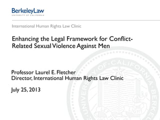 International Human Rights Law Clinic
Enhancing the Legal Framework for Conflict-
Related SexualViolence Against Men
Professor Laurel E. Fletcher
Director, International Human Rights Law Clinic
July 25, 2013
 