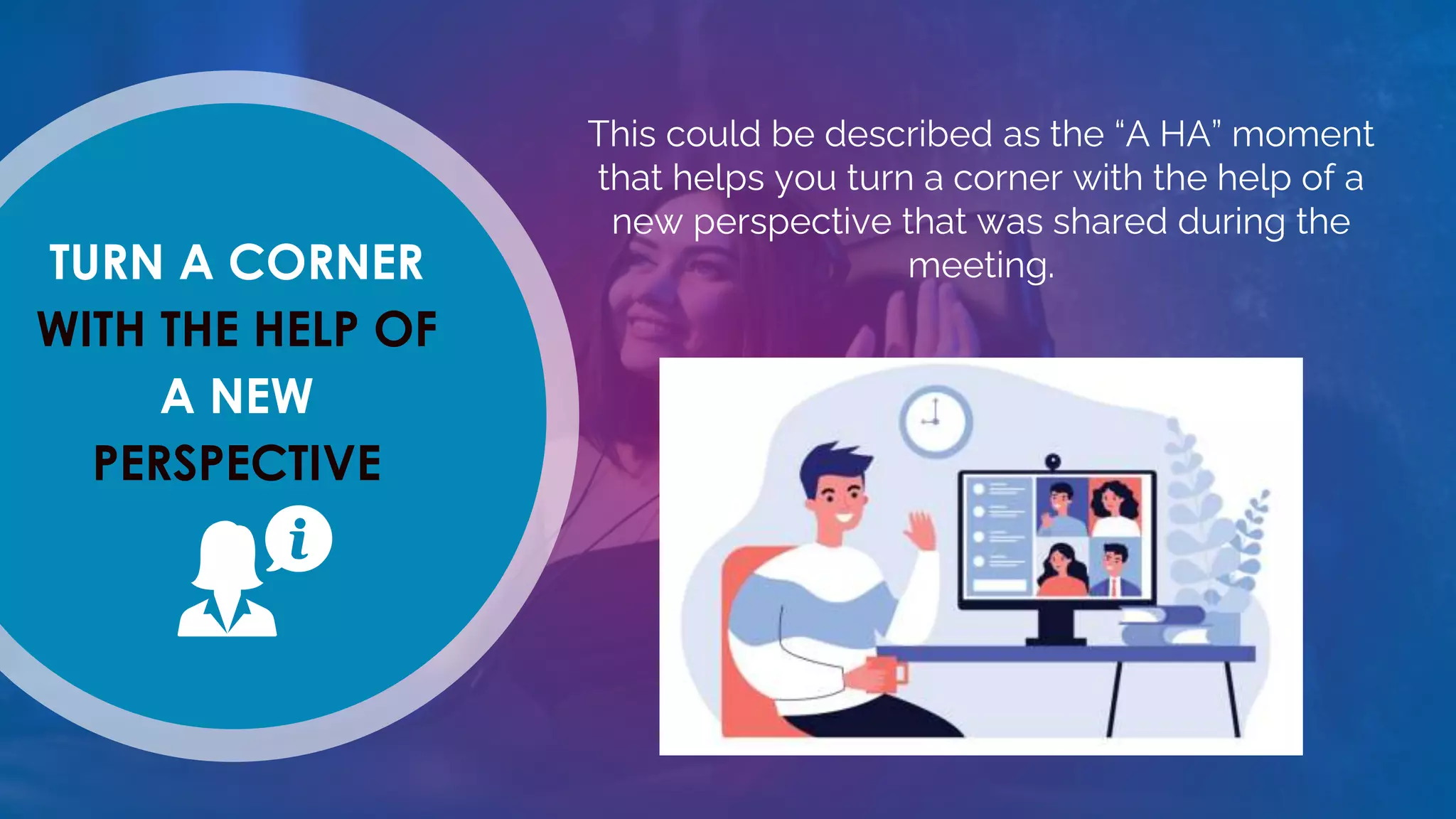 TURN A CORNER
WITH THE HELP OF
A NEW
PERSPECTIVE
This could be described as the “A HA” moment
that helps you turn a corner with the help of a
new perspective that was shared during the
meeting.
 