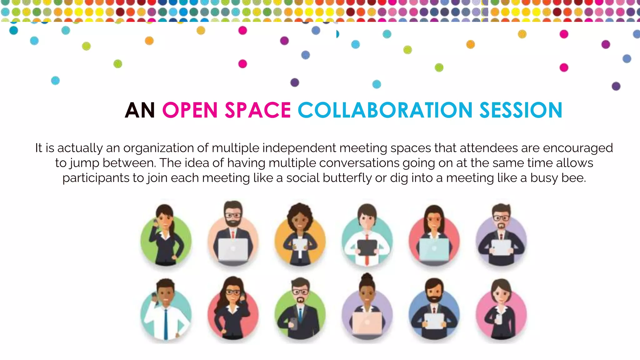 AN OPEN SPACE COLLABORATION SESSION
It is actually an organization of multiple independent meeting spaces that attendees are encouraged
to jump between. The idea of having multiple conversations going on at the same time allows
participants to join each meeting like a social butterfly or dig into a meeting like a busy bee.
 