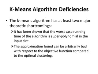 K-Means Algorithm Deficiencies
• The k-means algorithm has at least two major
theoretic shortcomings:
It has been shown that the worst case running
time of the algorithm is super-polynomial in the
input size.
The approximation found can be arbitrarily bad
with respect to the objective function compared
to the optimal clustering.
 