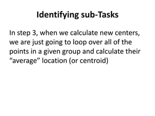 Identifying sub-Tasks
In step 3, when we calculate new centers,
we are just going to loop over all of the
points in a given group and calculate their
“average” location (or centroid)
 