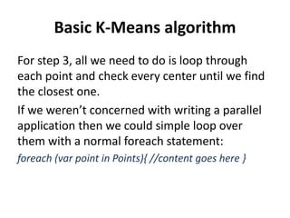 Basic K-Means algorithm
For step 3, all we need to do is loop through
each point and check every center until we find
the closest one.
If we weren’t concerned with writing a parallel
application then we could simple loop over
them with a normal foreach statement:
foreach (var point in Points){ //content goes here }
 