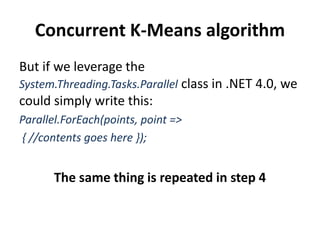 Concurrent K-Means algorithm
But if we leverage the
System.Threading.Tasks.Parallel class in .NET 4.0, we
could simply write this:
Parallel.ForEach(points, point =>
{ //contents goes here });
The same thing is repeated in step 4
 