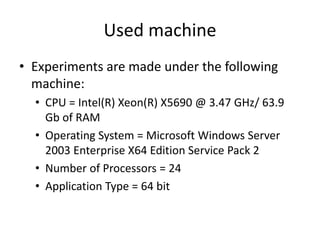 Used machine
• Experiments are made under the following
machine:
• CPU = Intel(R) Xeon(R) X5690 @ 3.47 GHz/ 63.9
Gb of RAM
• Operating System = Microsoft Windows Server
2003 Enterprise X64 Edition Service Pack 2
• Number of Processors = 24
• Application Type = 64 bit
 