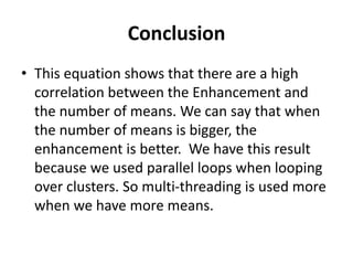 Conclusion
• This equation shows that there are a high
correlation between the Enhancement and
the number of means. We can say that when
the number of means is bigger, the
enhancement is better. We have this result
because we used parallel loops when looping
over clusters. So multi-threading is used more
when we have more means.
 