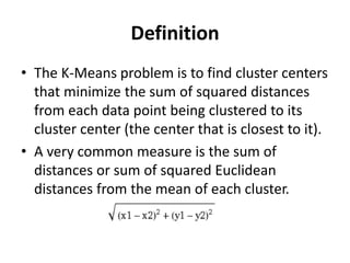 Definition
• The K-Means problem is to find cluster centers
that minimize the sum of squared distances
from each data point being clustered to its
cluster center (the center that is closest to it).
• A very common measure is the sum of
distances or sum of squared Euclidean
distances from the mean of each cluster.
 