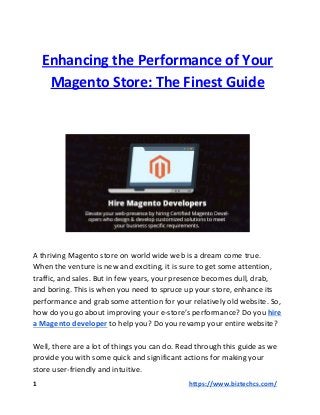 Enhancing the Performance of Your
Magento Store: The Finest Guide
A thriving Magento store on world wide web is a dream come true.
When the venture is new and exciting, it is sure to get some attention,
traffic, and sales. But in few years, your presence becomes dull, drab,
and boring. This is when you need to spruce up your store, enhance its
performance and grab some attention for your relatively old website. So,
how do you go about improving your e-store’s performance? Do you​ ​hire
a Magento developer​​ to help you? Do you revamp your entire website?
Well, there are a lot of things you can do. Read through this guide as we
provide you with some quick and significant actions for making your
store user-friendly and intuitive.
1 ​​https://www.biztechcs.com/
 