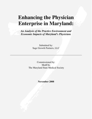 Enhancing the Physician
Enterprise in Maryland:
 An Analysis of the Practice Environment and
 Economic Impacts of Maryland’s Physicians



                 Submitted by:
           Sage Growth Partners, LLC




              Commissioned by:
                   MedChi,
       The Maryland State Medical Society




                November 2008
 