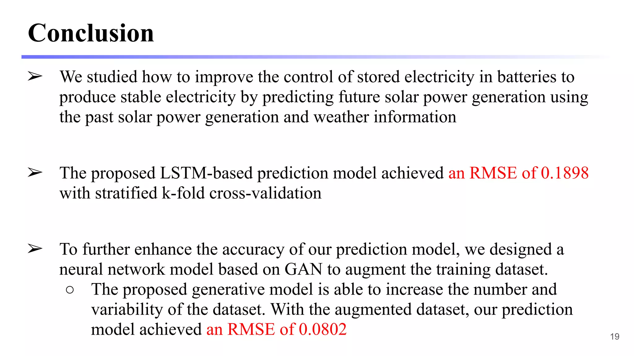Conclusion
➢ We studied how to improve the control of stored electricity in batteries to
produce stable electricity by predicting future solar power generation using
the past solar power generation and weather information
➢ The proposed LSTM-based prediction model achieved an RMSE of 0.1898
with stratified k-fold cross-validation
➢ To further enhance the accuracy of our prediction model, we designed a
neural network model based on GAN to augment the training dataset.
○ The proposed generative model is able to increase the number and
variability of the dataset. With the augmented dataset, our prediction
model achieved an RMSE of 0.0802 19
 