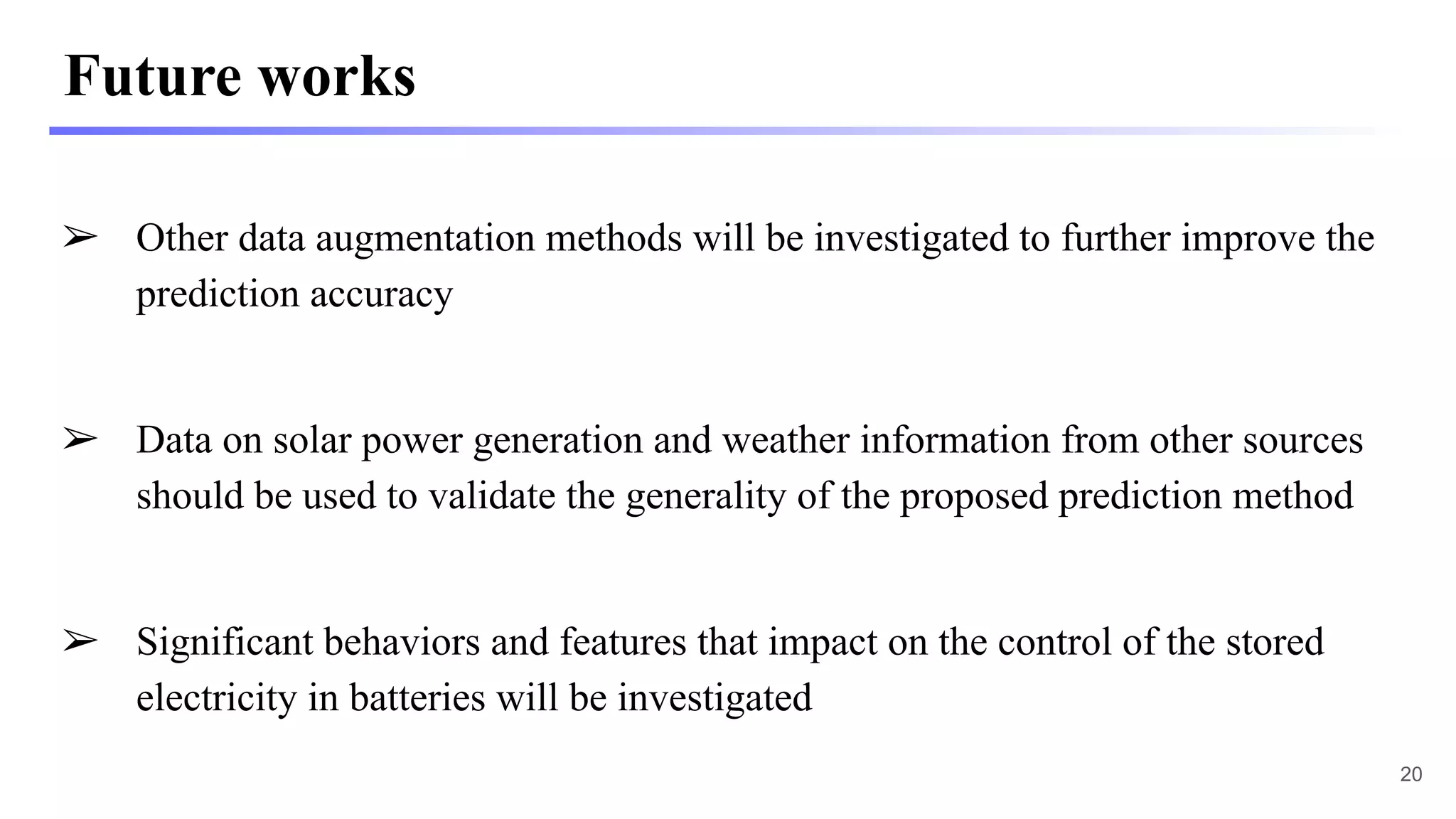 Future works
➢ Other data augmentation methods will be investigated to further improve the
prediction accuracy
➢ Data on solar power generation and weather information from other sources
should be used to validate the generality of the proposed prediction method
➢ Significant behaviors and features that impact on the control of the stored
electricity in batteries will be investigated
20
 