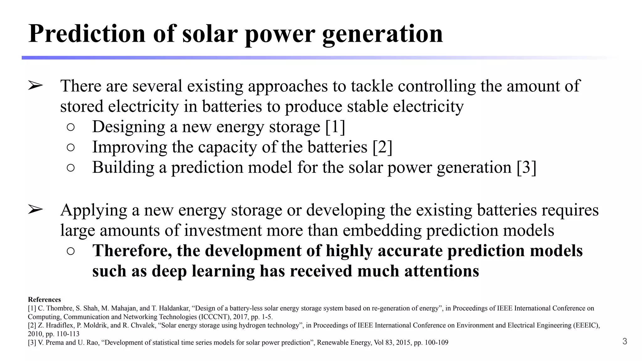 Prediction of solar power generation
➢ There are several existing approaches to tackle controlling the amount of
stored electricity in batteries to produce stable electricity
○ Designing a new energy storage [1]
○ Improving the capacity of the batteries [2]
○ Building a prediction model for the solar power generation [3]
➢ Applying a new energy storage or developing the existing batteries requires
large amounts of investment more than embedding prediction models
○ Therefore, the development of highly accurate prediction models
such as deep learning has received much attentions
References
[1] C. Thombre, S. Shah, M. Mahajan, and T. Haldankar, “Design of a battery-less solar energy storage system based on re-generation of energy”, in Proceedings of IEEE International Conference on
Computing, Communication and Networking Technologies (ICCCNT), 2017, pp. 1-5.
[2] Z. Hradiflex, P. Moldrik, and R. Chvalek, “Solar energy storage using hydrogen technology”, in Proceedings of IEEE International Conference on Environment and Electrical Engineering (EEEIC),
2010, pp. 110-113
[3] V. Prema and U. Rao, “Development of statistical time series models for solar power prediction”, Renewable Energy, Vol 83, 2015, pp. 100-109 3
 
