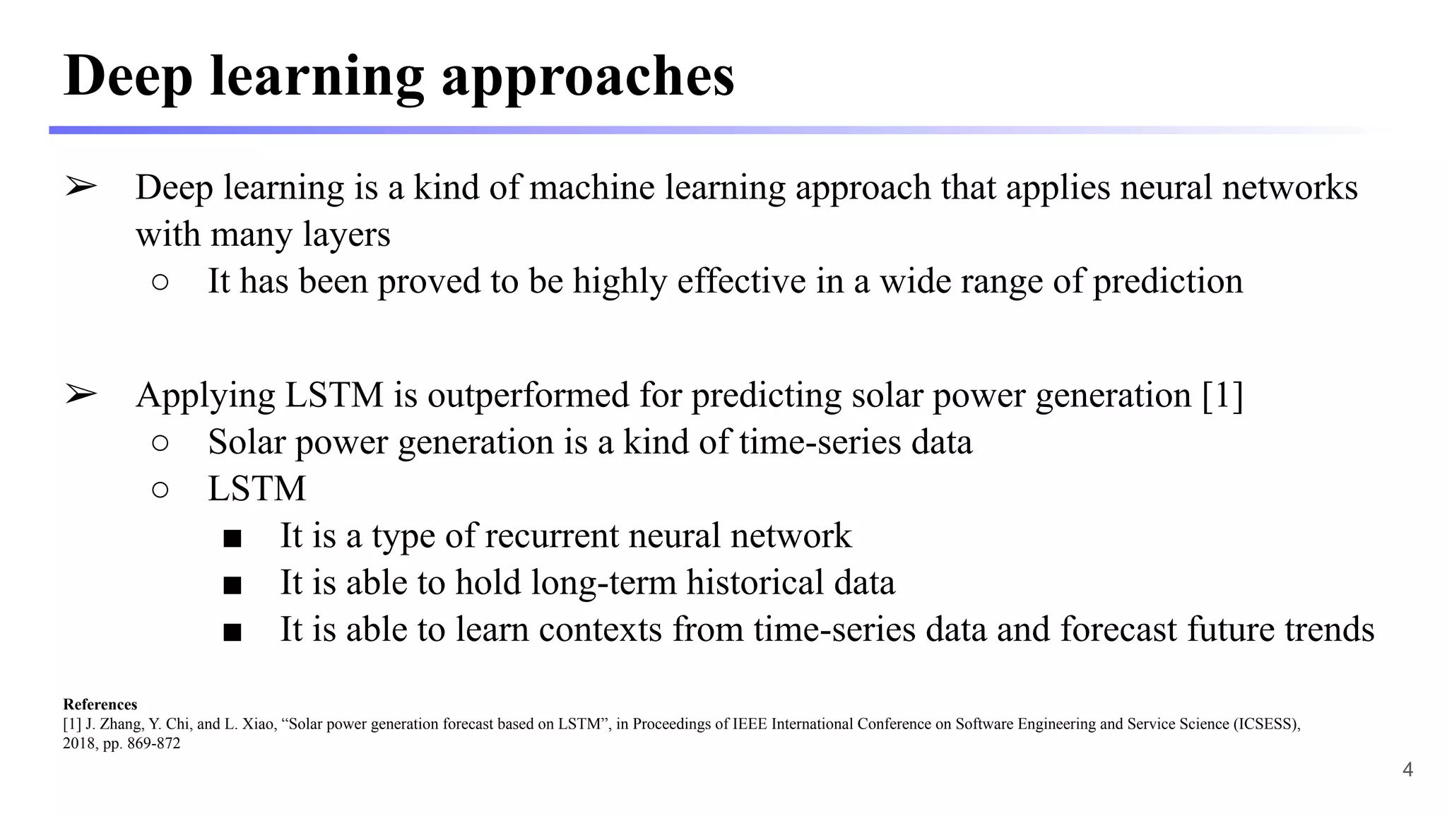 Deep learning approaches
➢ Deep learning is a kind of machine learning approach that applies neural networks
with many layers
○ It has been proved to be highly effective in a wide range of prediction
➢ Applying LSTM is outperformed for predicting solar power generation [1]
○ Solar power generation is a kind of time-series data
○ LSTM
■ It is a type of recurrent neural network
■ It is able to hold long-term historical data
■ It is able to learn contexts from time-series data and forecast future trends
References
[1] J. Zhang, Y. Chi, and L. Xiao, “Solar power generation forecast based on LSTM”, in Proceedings of IEEE International Conference on Software Engineering and Service Science (ICSESS),
2018, pp. 869-872
4
 