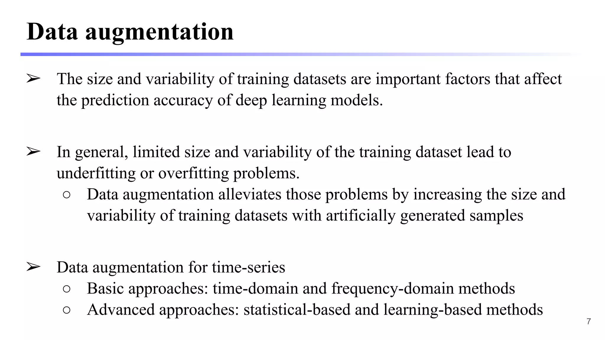 Data augmentation
➢ The size and variability of training datasets are important factors that affect
the prediction accuracy of deep learning models.
➢ In general, limited size and variability of the training dataset lead to
underfitting or overfitting problems.
○ Data augmentation alleviates those problems by increasing the size and
variability of training datasets with artificially generated samples
➢ Data augmentation for time-series
○ Basic approaches: time-domain and frequency-domain methods
○ Advanced approaches: statistical-based and learning-based methods
7
 