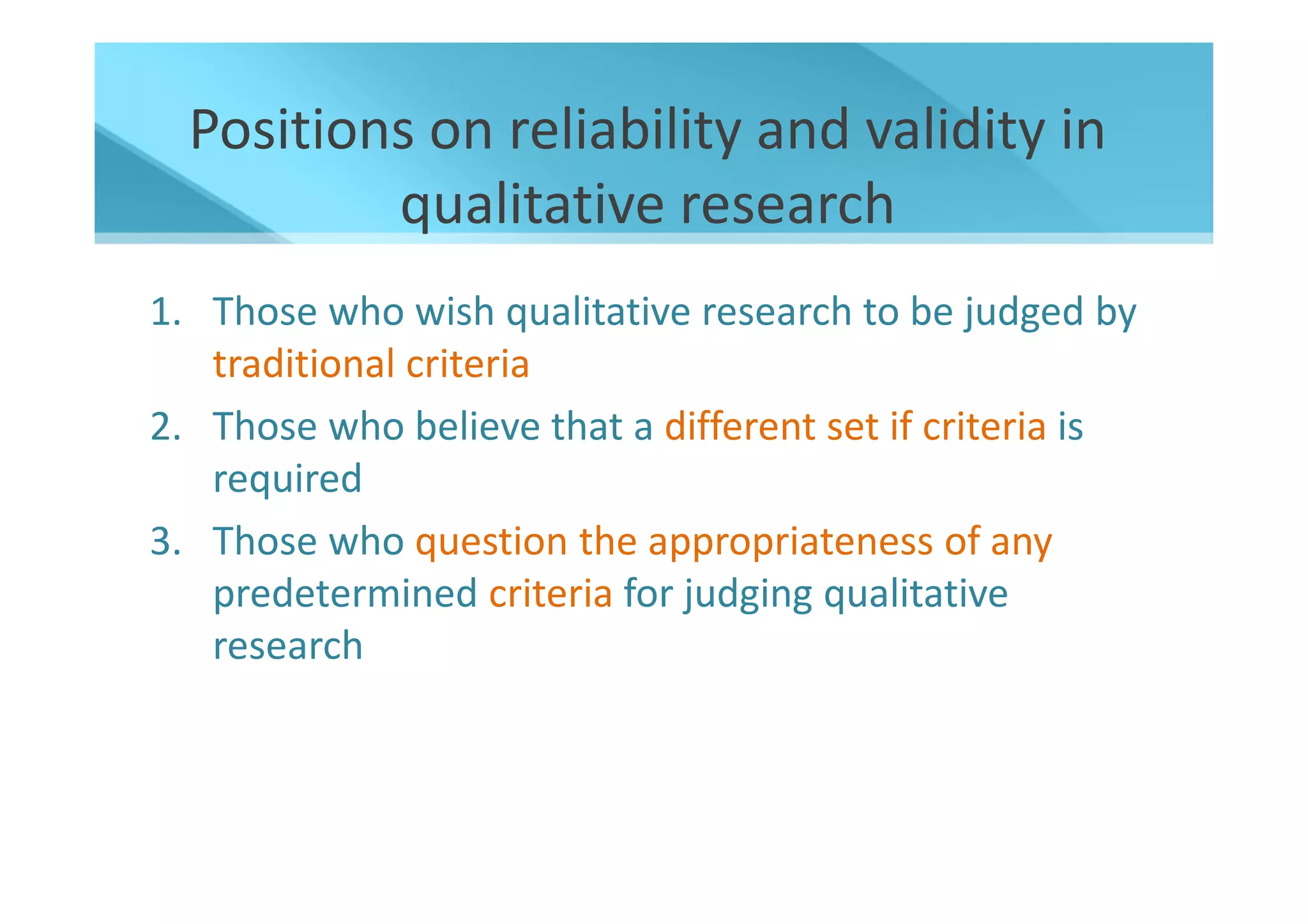 Positions on reliability and validity in
          qualitative research
1. Those who wish qualitative research to be judged by
   traditional criteria
2. Those who believe that a different set if criteria is
   required
3. Those who question the appropriateness of any
   predetermined criteria for judging qualitative
   research
 