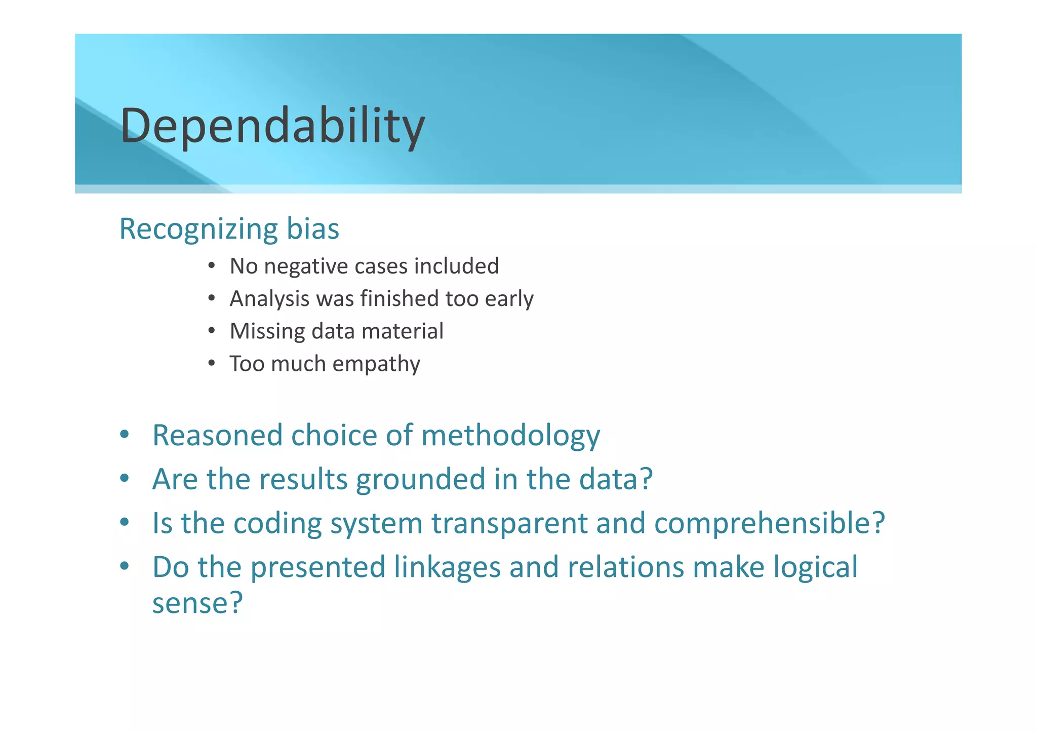Dependability
Recognizing bias
       •   No negative cases included
       •   Analysis was finished too early
       •   Missing data material
       •   Too much empathy


•   Reasoned choice of methodology
•   Are the results grounded in the data?
•   Is the coding system transparent and comprehensible?
•   Do the presented linkages and relations make logical
    sense?
 