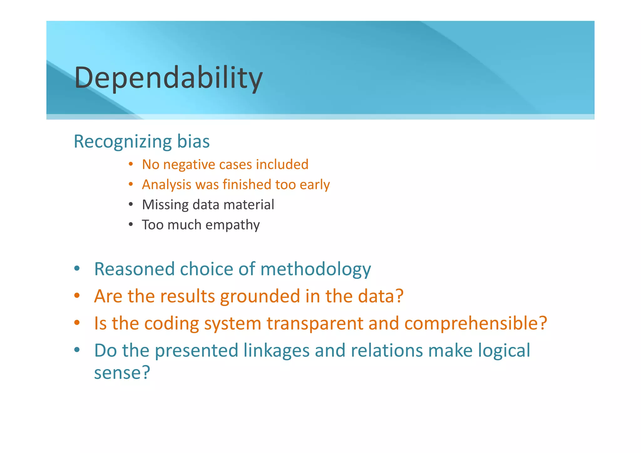 Dependability
Recognizing bias
       •   No negative cases included
       •   Analysis was finished too early
       •   Missing data material
       •   Too much empathy


•   Reasoned choice of methodology
•   Are the results grounded in the data?
•   Is the coding system transparent and comprehensible?
•   Do the presented linkages and relations make logical
    sense?
 