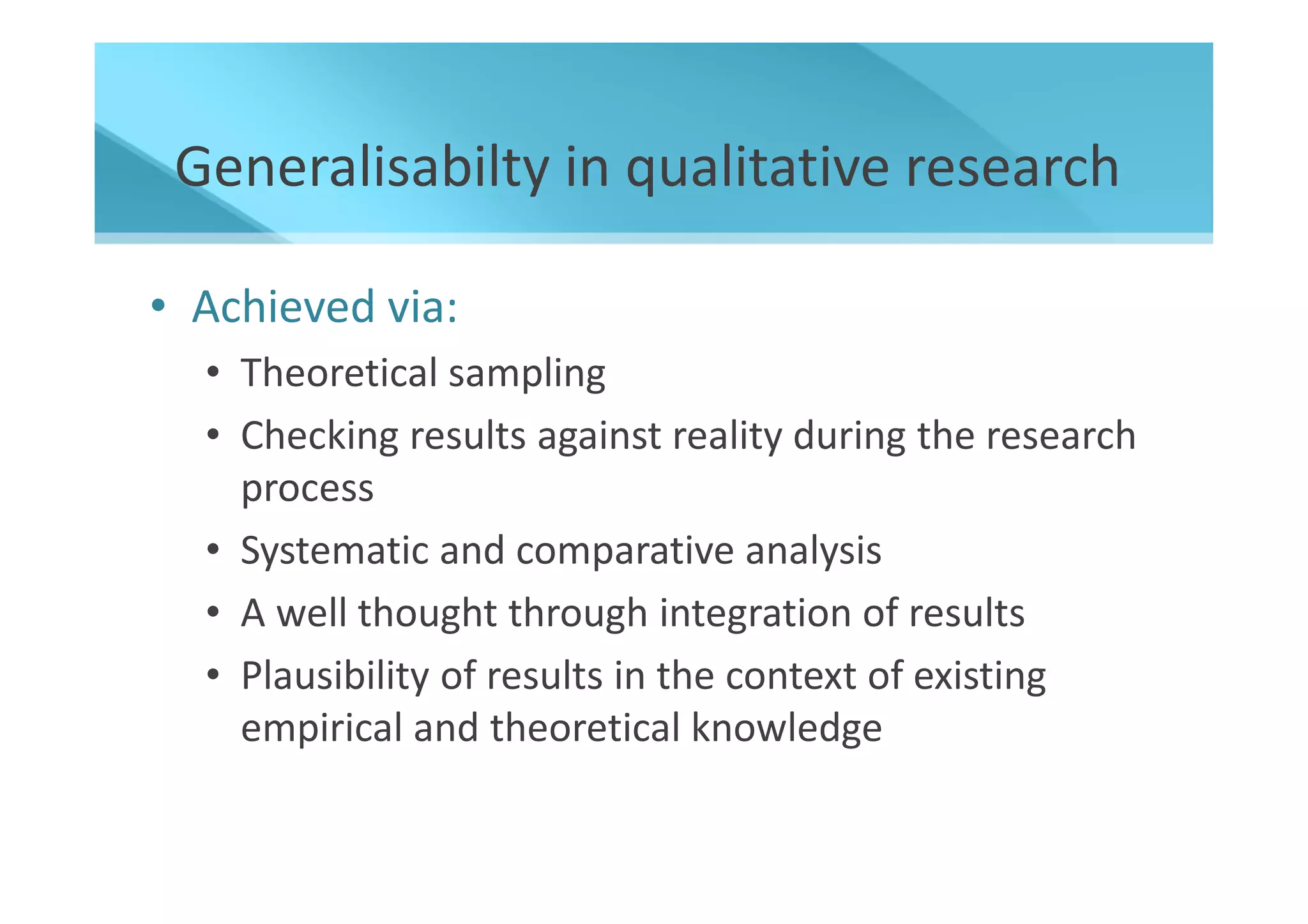 Generalisabilty in qualitative research

• Achieved via:
  • Theoretical sampling
  • Checking results against reality during the research
    process
  • Systematic and comparative analysis
  • A well thought through integration of results
  • Plausibility of results in the context of existing
    empirical and theoretical knowledge
 