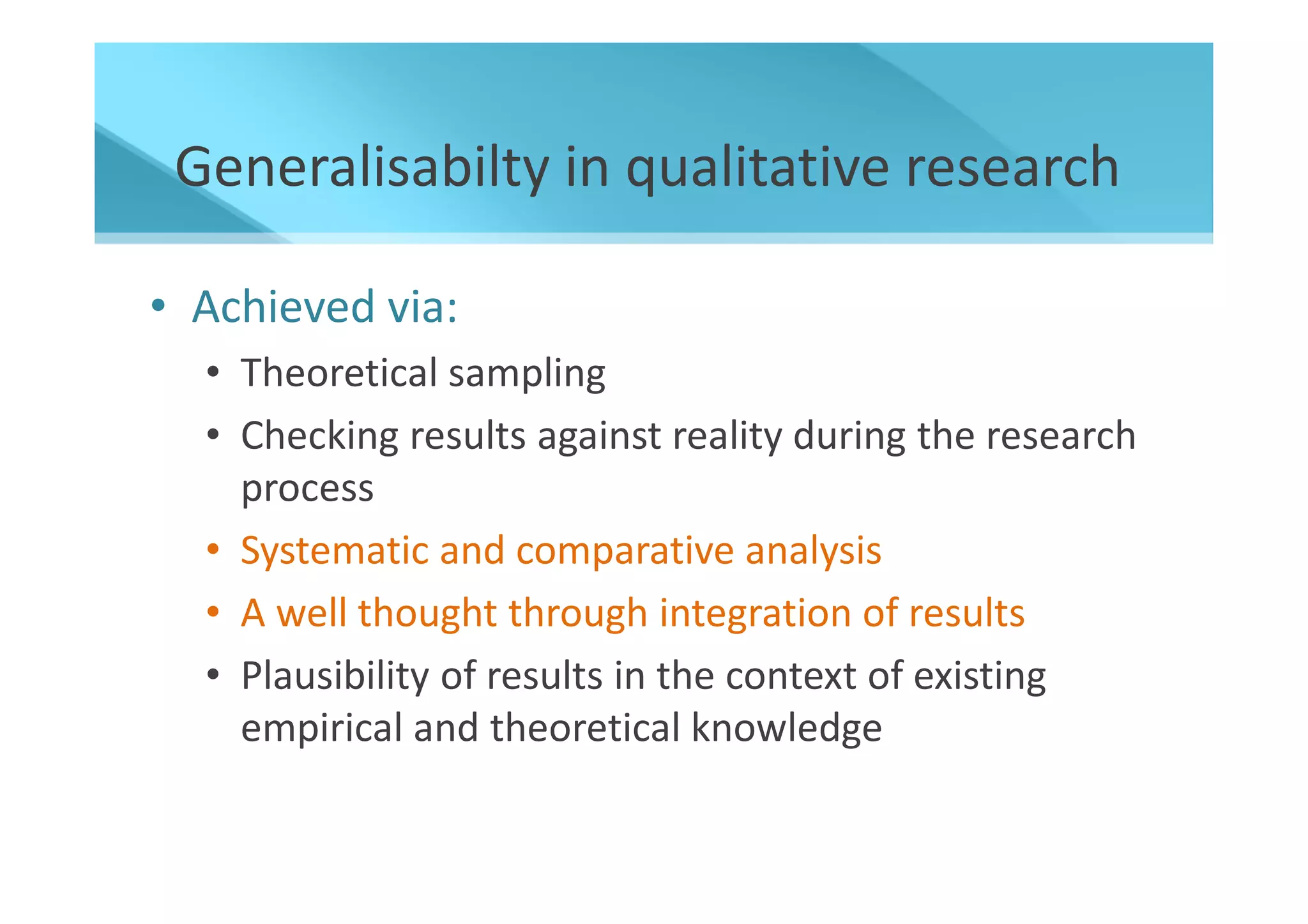 Generalisabilty in qualitative research

• Achieved via:
  • Theoretical sampling
  • Checking results against reality during the research
    process
  • Systematic and comparative analysis
  • A well thought through integration of results
  • Plausibility of results in the context of existing
    empirical and theoretical knowledge
 