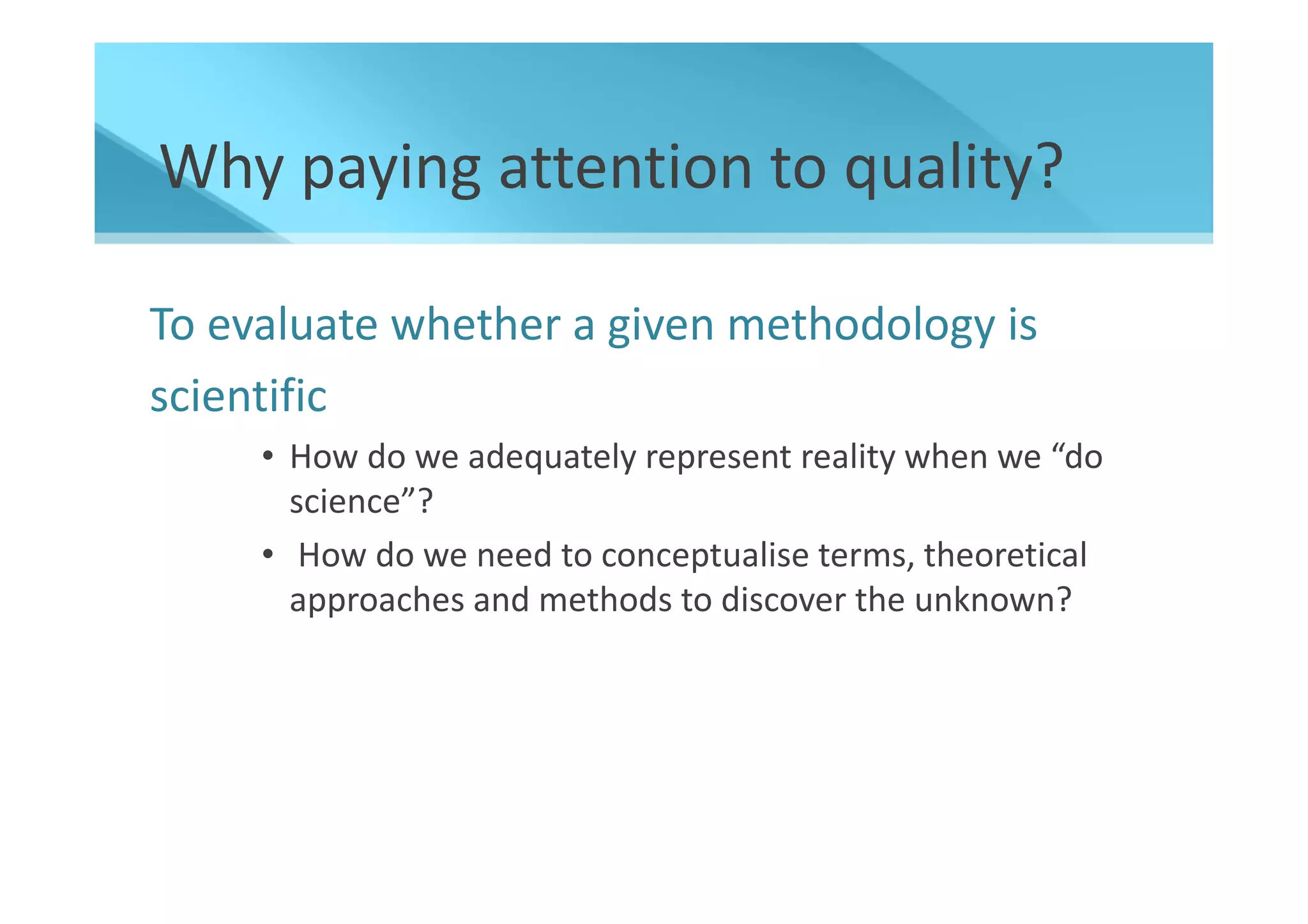 Why paying attention to quality?

To evaluate whether a given methodology is
scientific
     • How do we adequately represent reality when we “do
       science”?
     • How do we need to conceptualise terms, theoretical
       approaches and methods to discover the unknown?
 