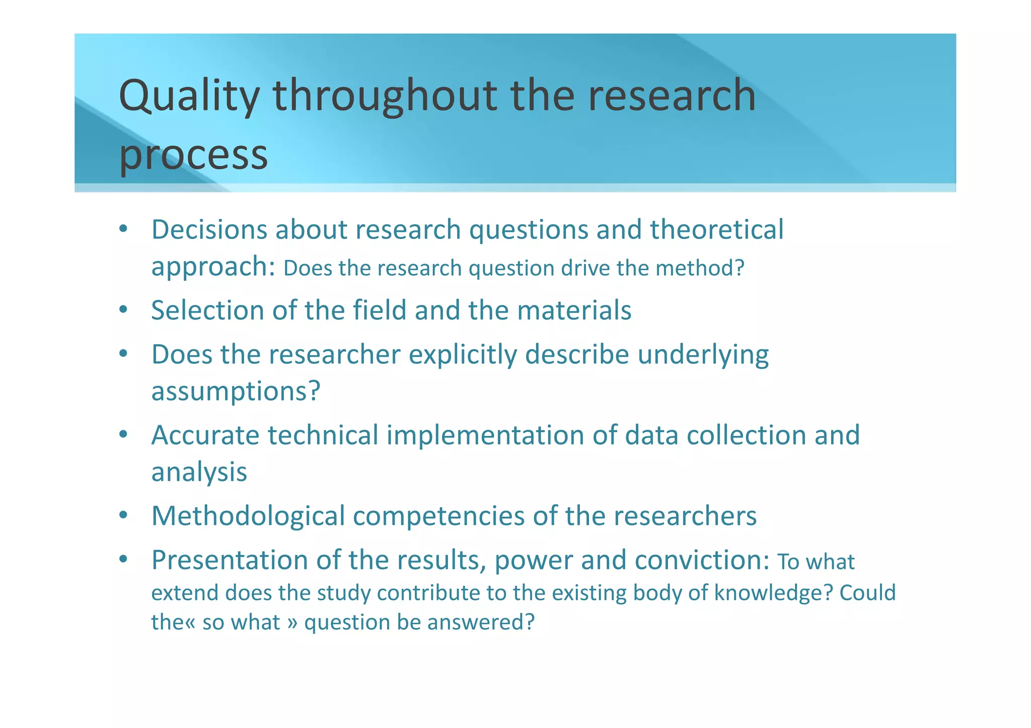 Quality throughout the research
process
• Decisions about research questions and theoretical
  approach: Does the research question drive the method?
• Selection of the field and the materials
• Does the researcher explicitly describe underlying
  assumptions?
• Accurate technical implementation of data collection and
  analysis
• Methodological competencies of the researchers
• Presentation of the results, power and conviction: To what
  extend does the study contribute to the existing body of knowledge? Could
  the« so what » question be answered?
 