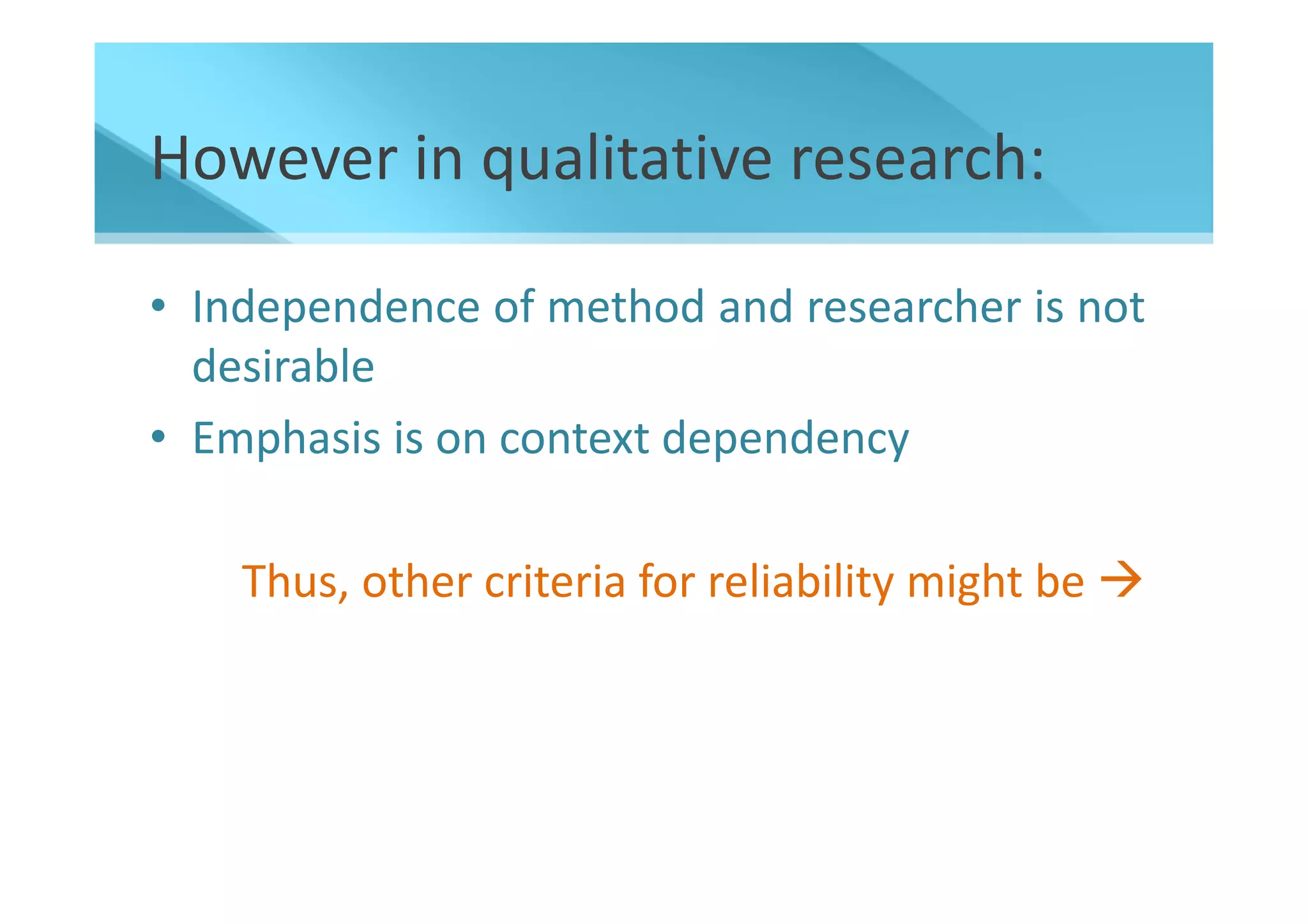 However in qualitative research:

• Independence of method and researcher is not
  desirable
• Emphasis is on context dependency

    Thus, other criteria for reliability might be
 