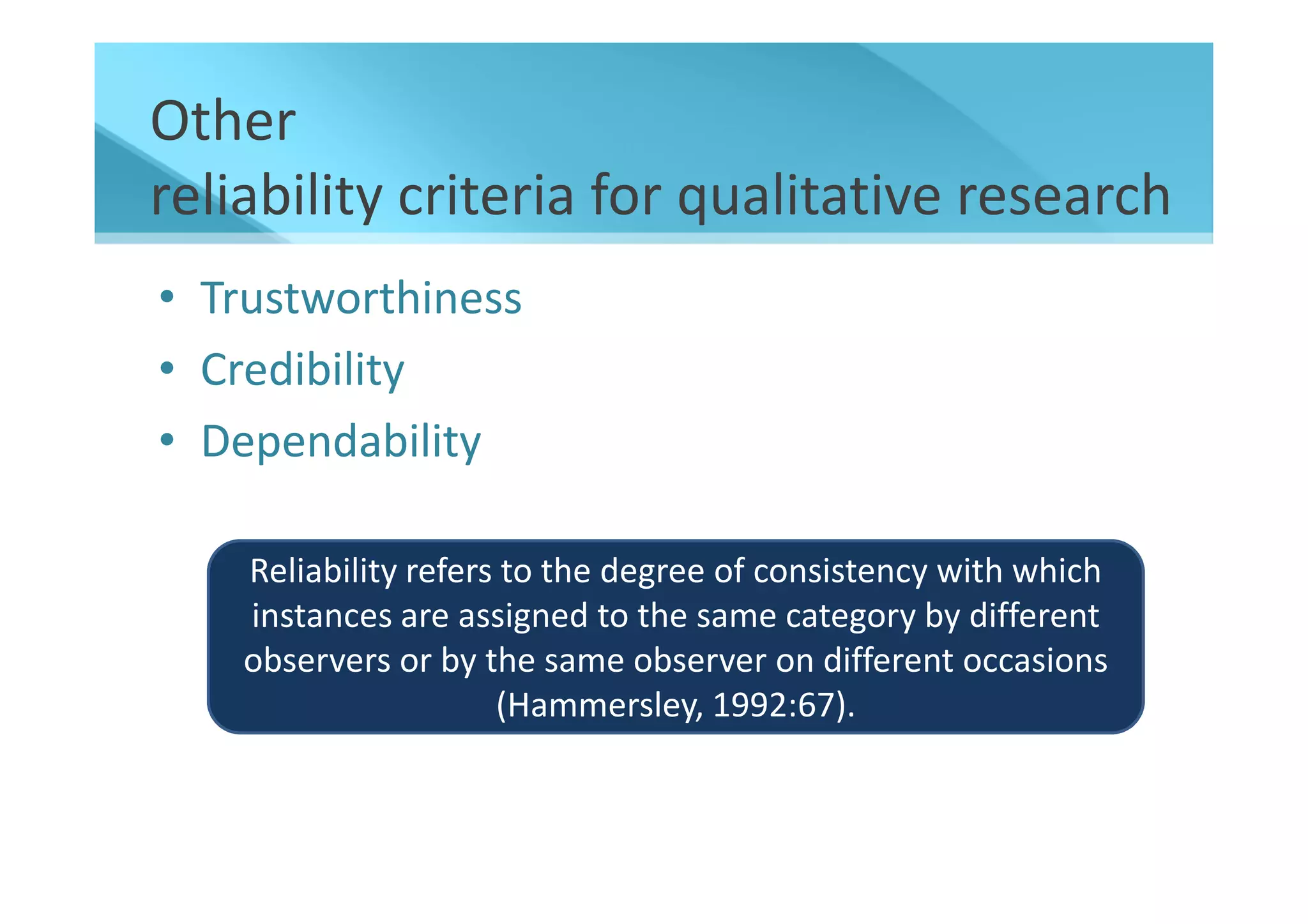 Other
reliability criteria for qualitative research
• Trustworthiness
• Credibility
• Dependability

    Reliability refers to the degree of consistency with which
    instances are assigned to the same category by different
    observers or by the same observer on different occasions
                      (Hammersley, 1992:67).
 