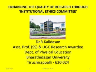ENHANCING THE QUALITY OF RESEARCH THROUGH
‘INSTITUTIONAL ETHICS COMMITTEE’
Dr.R.Kalidasan
Asst. Prof. (SS) & UGC Research Awardee
Dept. of Physical Education
Bharathidasan University
Tiruchirappalli - 620 024
4/10/2017 1Kalidasan - ACAS
 