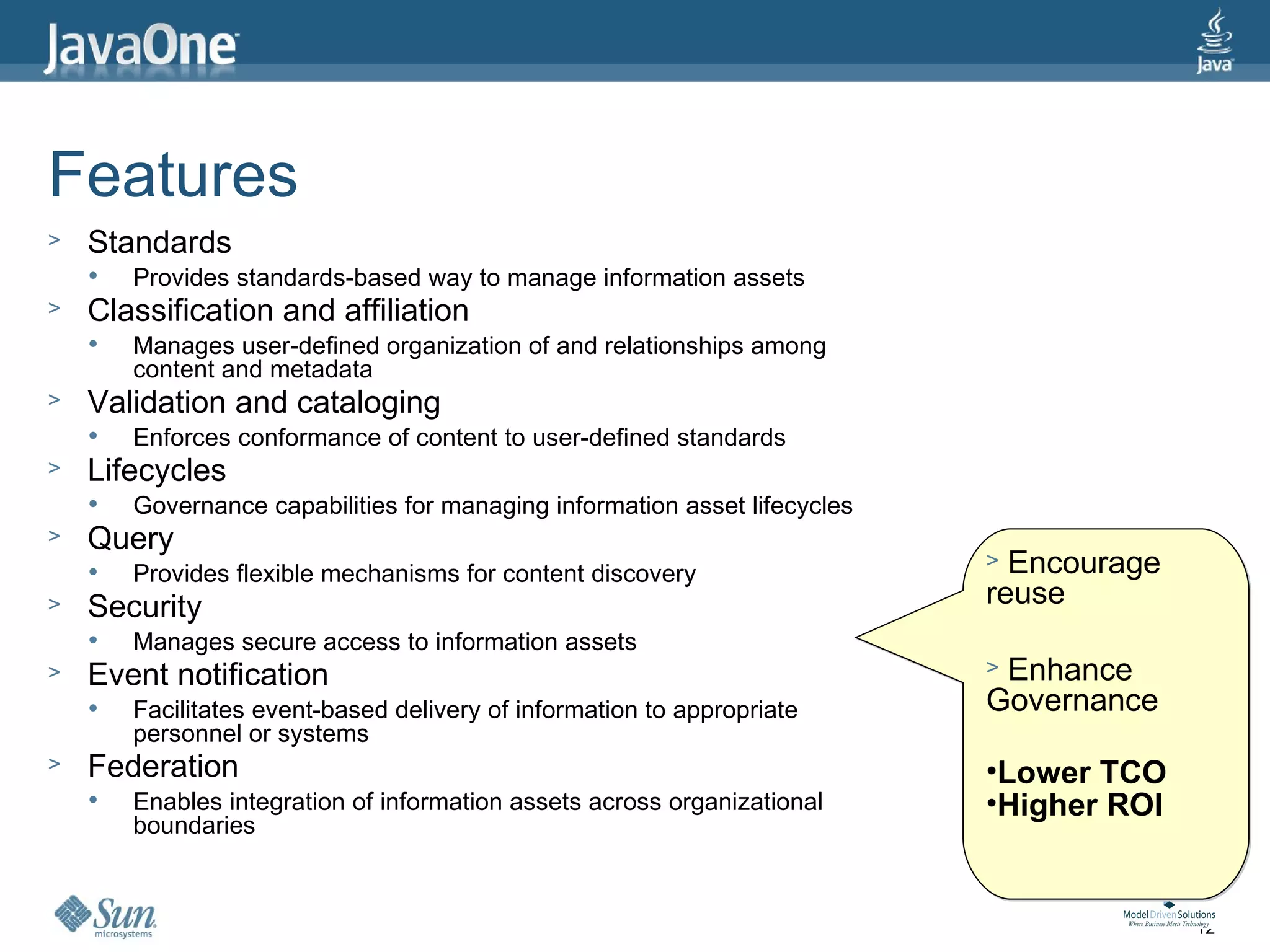 Features
>   Standards
       Provides standards-based way to manage information assets
>   Classification and affiliation
       Manages user-defined organization of and relationships among
        content and metadata
>   Validation and cataloging
       Enforces conformance of content to user-defined standards
>   Lifecycles
       Governance capabilities for managing information asset lifecycles
>   Query
       Provides flexible mechanisms for content discovery
                                                                            > Encourage
>   Security                                                                reuse
       Manages secure access to information assets
>   Event notification                                                      >Enhance
       Facilitates event-based delivery of information to appropriate      Governance
        personnel or systems
>   Federation                                                              •Lower TCO
       Enables integration of information assets across organizational     •Higher ROI
        boundaries



                                                                                          12
 
