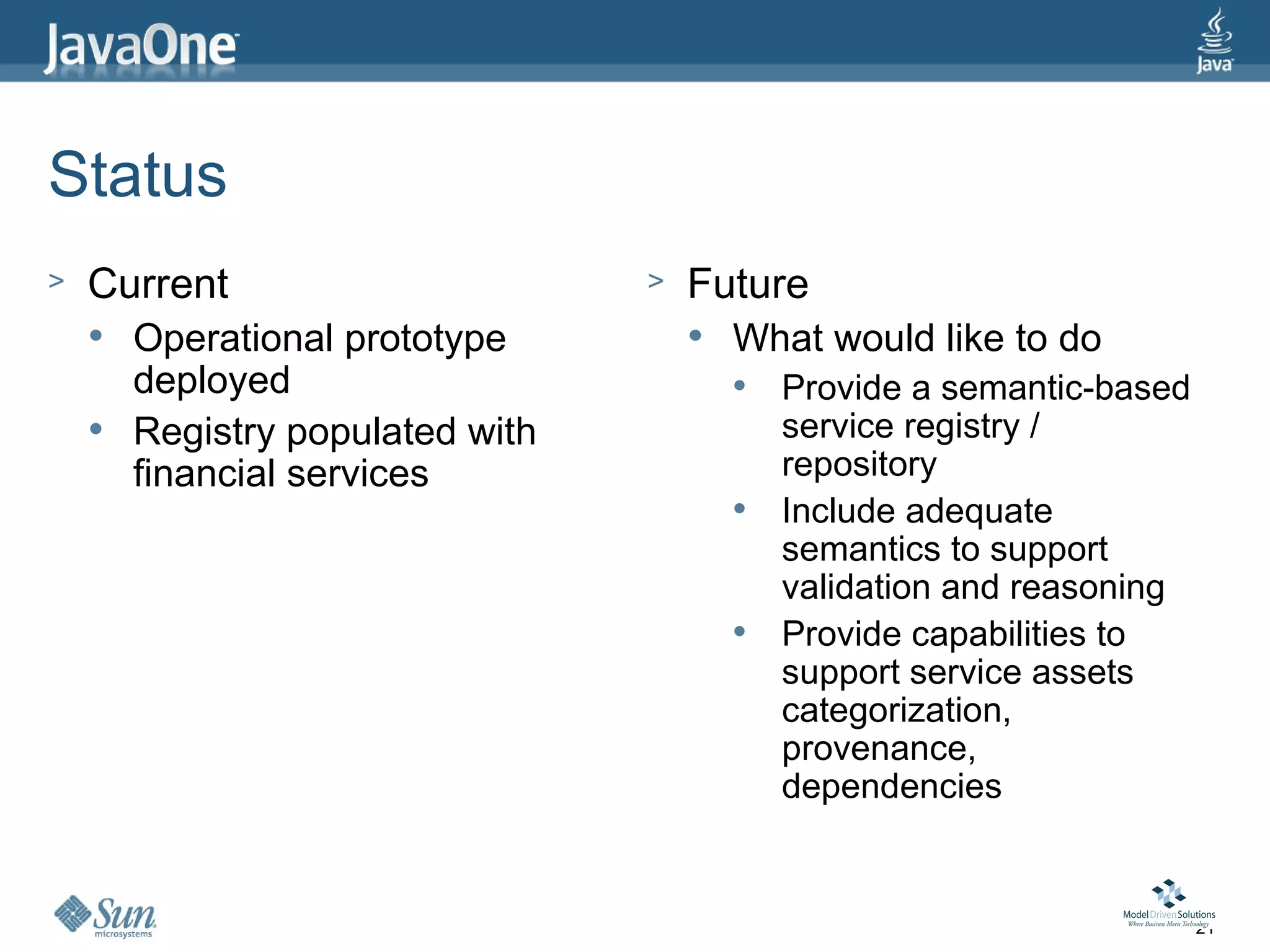 Status
>   Current                       >   Future
       Operational prototype            What would like to do
        deployed                             Provide a semantic-based
       Registry populated with               service registry /
        financial services                    repository
                                             Include adequate
                                              semantics to support
                                              validation and reasoning
                                             Provide capabilities to
                                              support service assets
                                              categorization,
                                              provenance,
                                              dependencies


                                                                         21
 