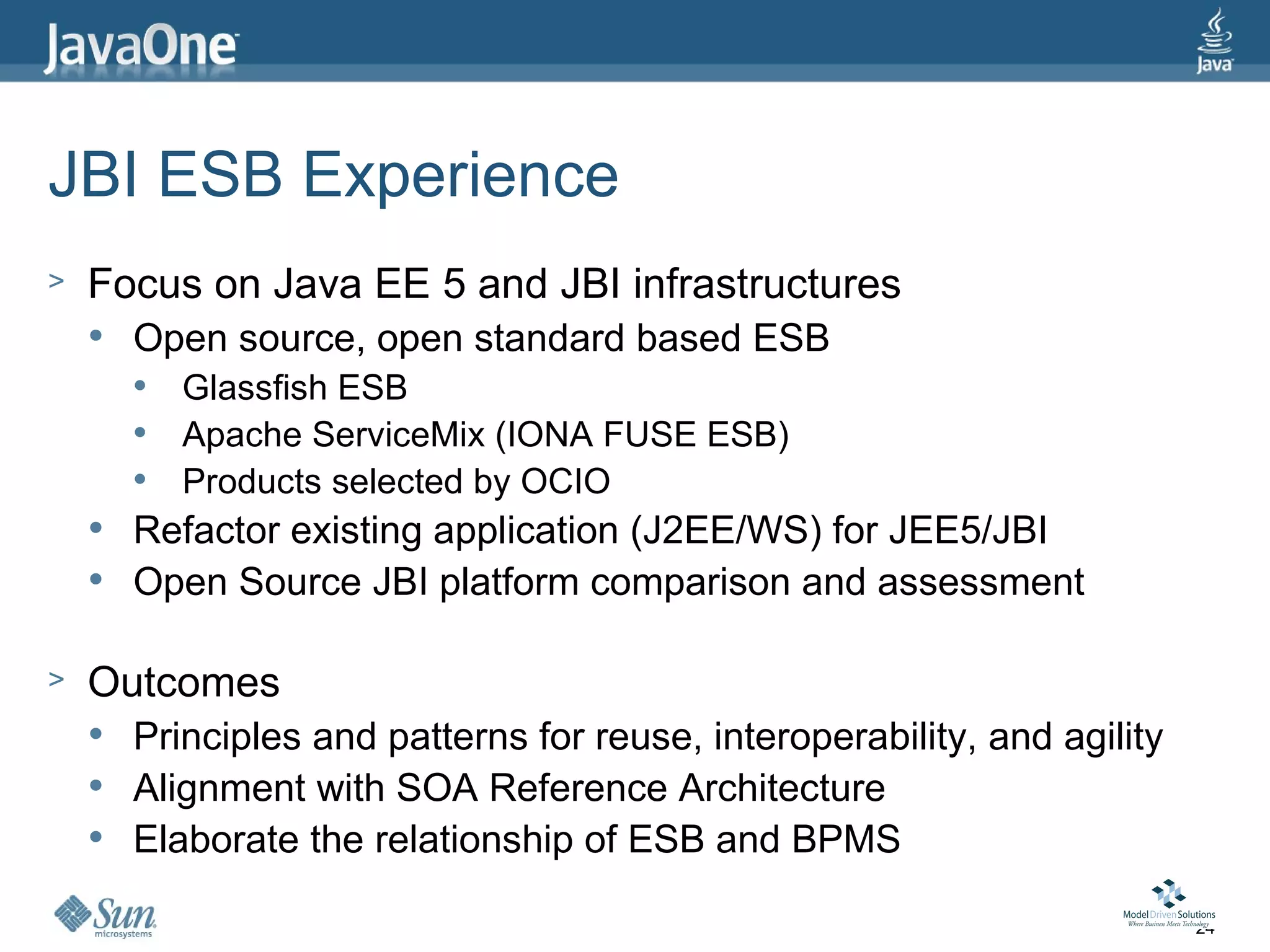 JBI ESB Experience
>   Focus on Java EE 5 and JBI infrastructures
       Open source, open standard based ESB
           Glassfish ESB
           Apache ServiceMix (IONA FUSE ESB)
           Products selected by OCIO
       Refactor existing application (J2EE/WS) for JEE5/JBI
       Open Source JBI platform comparison and assessment

>   Outcomes
       Principles and patterns for reuse, interoperability, and agility
       Alignment with SOA Reference Architecture
       Elaborate the relationship of ESB and BPMS

                                                                           24
 