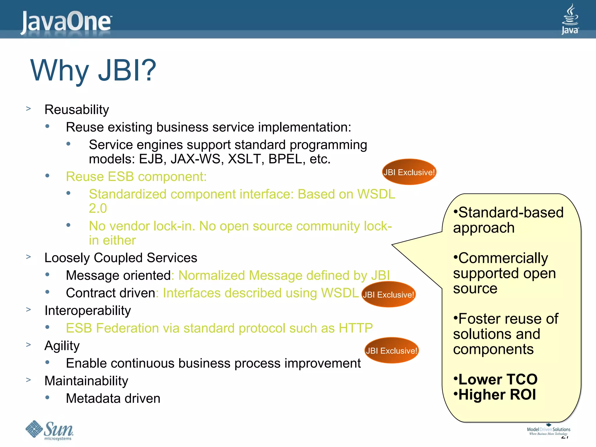 Why JBI?
>   Reusability
       Reuse existing business service implementation:
           Service engines support standard programming
            models: EJB, JAX-WS, XSLT, BPEL, etc.
                                                               JBI Exclusive!
       Reuse ESB component:
           Standardized component interface: Based on WSDL
            2.0                                                                 •Standard-based
           No vendor lock-in. No open source community lock-                   approach
            in either
>   Loosely Coupled Services                                                    •Commercially
       Message oriented: Normalized Message defined by JBI                     supported open
       Contract driven: Interfaces described using WSDL JBI Exclusive!         source
>   Interoperability
                                                                                •Foster reuse of
       ESB Federation via standard protocol such as HTTP                       solutions and
>   Agility                                               JBI Exclusive!        components
       Enable continuous business process improvement
>   Maintainability                                                             •Lower TCO
       Metadata driven                                                         •Higher ROI

                                                                                                   27
 