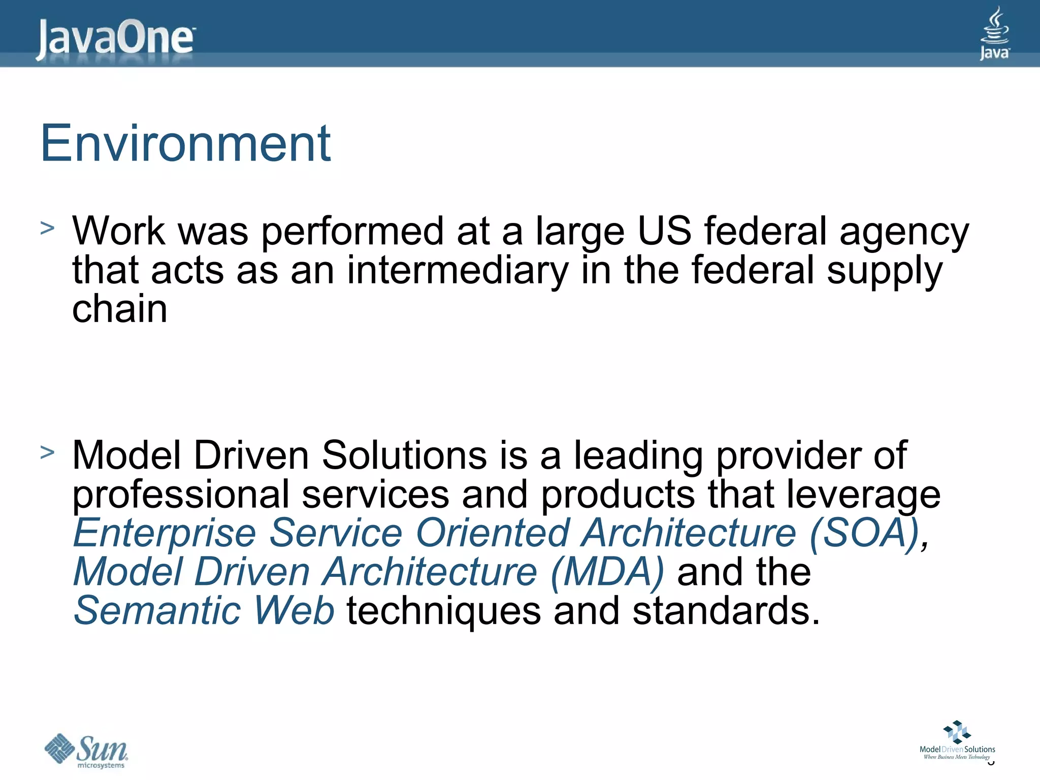Environment
>   Work was performed at a large US federal agency
    that acts as an intermediary in the federal supply
    chain


>   Model Driven Solutions is a leading provider of
    professional services and products that leverage
    Enterprise Service Oriented Architecture (SOA),
    Model Driven Architecture (MDA) and the
    Semantic Web techniques and standards.


                                                         3
 