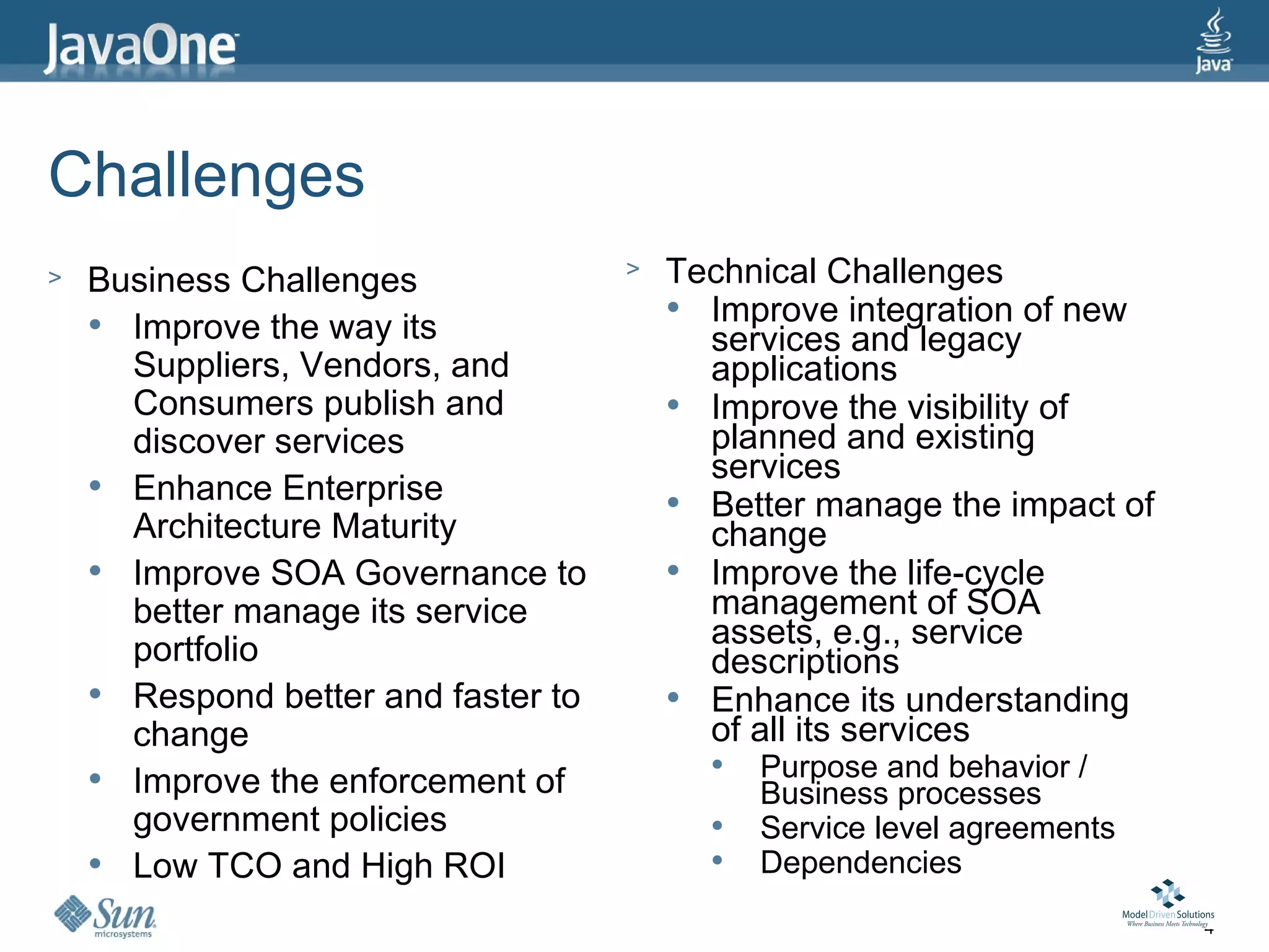Challenges
>   Business Challenges              >   Technical Challenges
     Improve the way its
                                          Improve integration of new
                                           services and legacy
      Suppliers, Vendors, and              applications
      Consumers publish and               Improve the visibility of
      discover services                    planned and existing
                                           services
     Enhance Enterprise                  Better manage the impact of
      Architecture Maturity                change
     Improve SOA Governance to           Improve the life-cycle
      better manage its service            management of SOA
      portfolio                            assets, e.g., service
                                           descriptions
     Respond better and faster to        Enhance its understanding
      change                               of all its services
     Improve the enforcement of
                                              Purpose and behavior /
                                               Business processes
      government policies                     Service level agreements
     Low TCO and High ROI                    Dependencies
                                                                          4
 