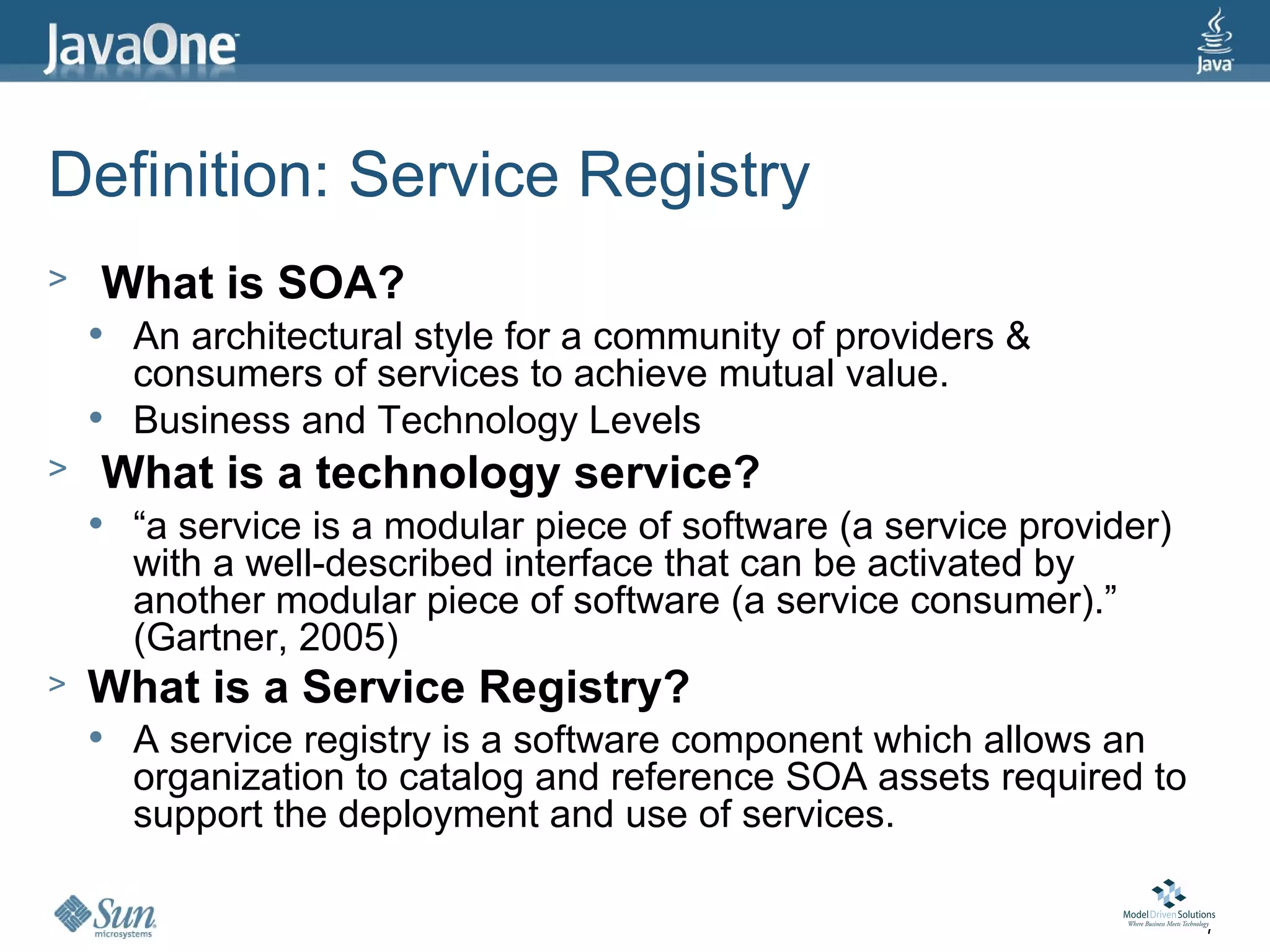 Definition: Service Registry
>   What is SOA?
       An architectural style for a community of providers &
        consumers of services to achieve mutual value.
       Business and Technology Levels
>   What is a technology service?
       “a service is a modular piece of software (a service provider)
        with a well-described interface that can be activated by
        another modular piece of software (a service consumer).”
        (Gartner, 2005)
>   What is a Service Registry?
       A service registry is a software component which allows an
        organization to catalog and reference SOA assets required to
        support the deployment and use of services.

                                                                         7
 