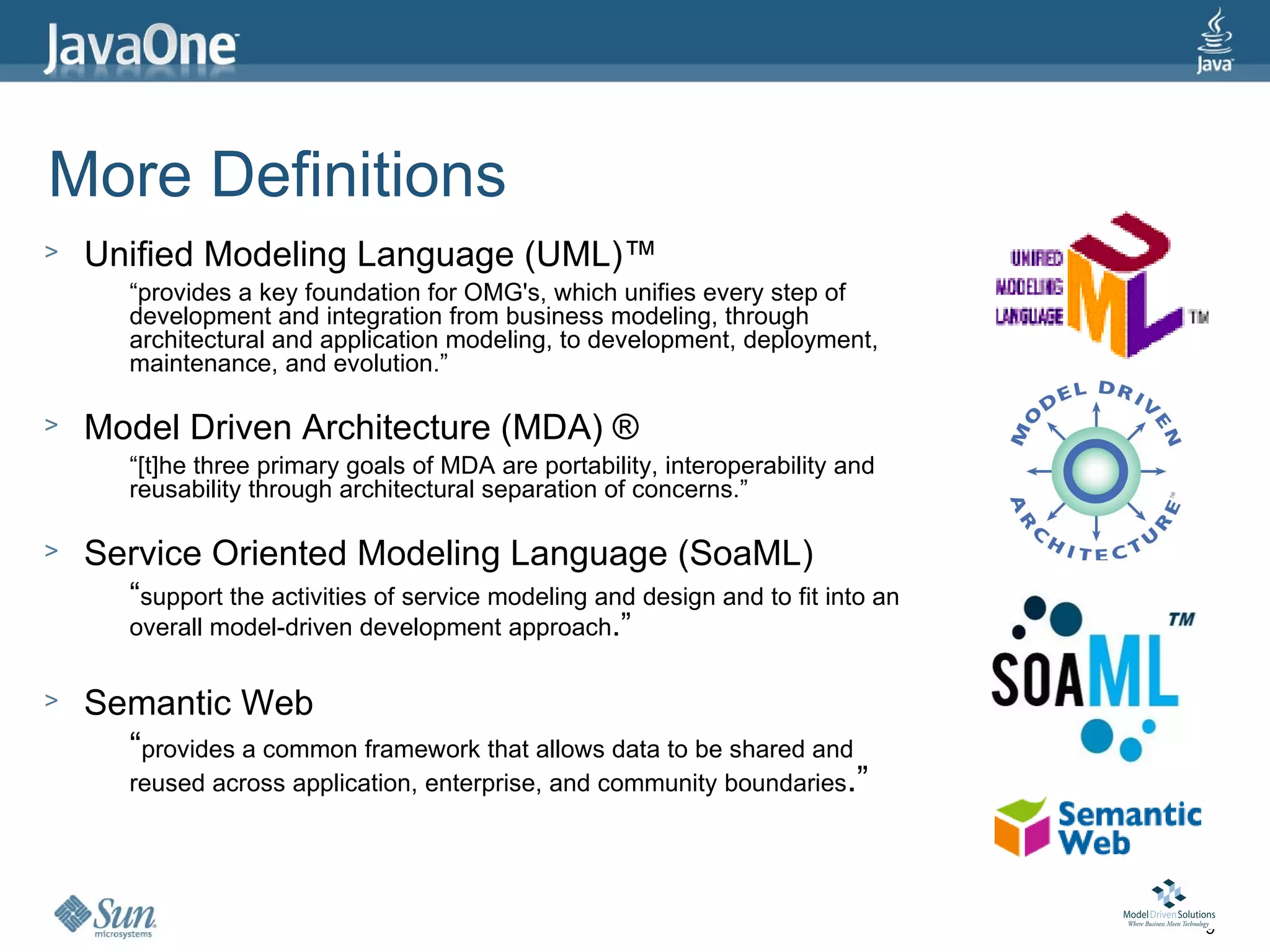 More Definitions
>   Unified Modeling Language (UML)™
       “provides a key foundation for OMG's, which unifies every step of
       development and integration from business modeling, through
       architectural and application modeling, to development, deployment,
       maintenance, and evolution.”

>   Model Driven Architecture (MDA) ®
       “[t]he three primary goals of MDA are portability, interoperability and
       reusability through architectural separation of concerns.”

>   Service Oriented Modeling Language (SoaML)
       “support the activities of service modeling and design and to fit into an
       overall model-driven development approach.”

>   Semantic Web
      “provides a common framework that allows data to be shared and
      reused across application, enterprise, and community boundaries.”




                                                                                   9
 