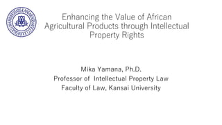 Enhancing the Value of African
Agricultural Products through Intellectual
Property Rights
Mika Yamana, Ph.D.
Professor of ...