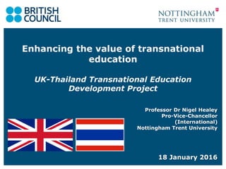 Enhancing the value of transnational
education
UK-Thailand Transnational Education
Development Project
Professor Dr Nigel Healey
Pro-Vice-Chancellor
(International)
Nottingham Trent University
18 January 2016
 