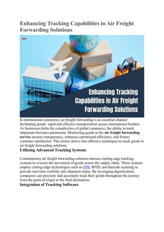 Enhancing Tracking Capabilities in Air Freight
Forwarding Solutions
In international commerce, air freight forwarding is an essential channel
facilitating goods’ rapid and effective transportation across international borders.
As businesses helm the complexities of global commerce, the ability to track
shipments becomes paramount. Monitoring goods in the air freight forwarding
service ensures transparency, enhances operational efficiency, and fosters
customer satisfaction. This article delves into effective techniques to track goods in
air freight forwarding solutions.
Utilizing Advanced Tracking Systems
Contemporary air freight forwarding solutions harness cutting-edge tracking
systems to oversee the movement of goods across the supply chain. These systems
employ cutting-edge technologies such as GPS, RFID, and barcode scanning to
provide real-time visibility into shipment status. By leveraging digitalization,
companies can precisely and accurately track their goods throughout the journey
from the point of origin to the final destination.
Integration of Tracking Software
 