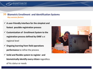  A user-friendly interface for the simplest and
fastest possible registration process
 Customization of Enrollment System to the
registration process defined by EMB´s at
regional level
 Ongoing learning from field operations
performance to refine the process
 Solid and flexible system to register and
biometrically identify every citizen regardless
of his status or needs
Biometric Enrollment and Identification Systems
Key success factors
 
