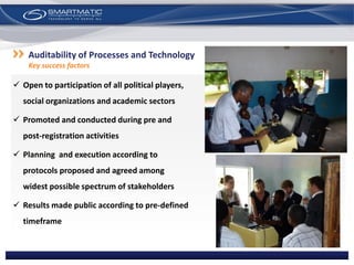  Open to participation of all political players,
social organizations and academic sectors
 Promoted and conducted during pre and
post-registration activities
 Planning and execution according to
protocols proposed and agreed among
widest possible spectrum of stakeholders
 Results made public according to pre-defined
timeframe
Auditability of Processes and Technology
Key success factors
 