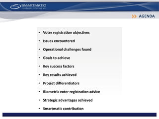 • Voter registration objectives
• Issues encountered
• Operational challenges found
• Goals to achieve
• Key success factors
• Key results achieved
• Project differentiators
• Biometric voter registration advice
• Strategic advantages achieved
• Smartmatic contribution
AGENDA
 