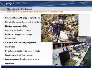 Operational Challenges
Elements that represented the main challenges in local conditions
• Few facilities with proper conditions
for warehouse and processing centers
• Limited coverage of the
telecommunications network
• Power shortages and voltage
fluctuations
• Adverse climatic and geographic
conditions
• Populations scattered across remote
locations with difficult access
• Long response time from some local
suppliers
 