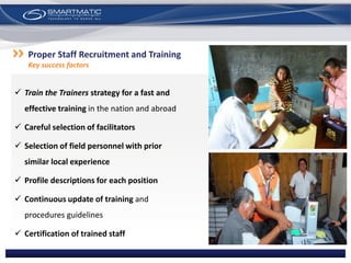  Train the Trainers strategy for a fast and
effective training in the nation and abroad
 Careful selection of facilitators
 Selection of field personnel with prior
similar local experience
 Profile descriptions for each position
 Continuous update of training and
procedures guidelines
 Certification of trained staff
Proper Staff Recruitment and Training
Key success factors
 