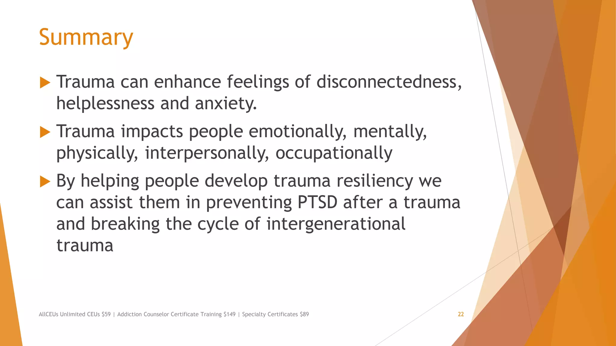 Summary
 Trauma can enhance feelings of disconnectedness,
helplessness and anxiety.
 Trauma impacts people emotionally, mentally,
physically, interpersonally, occupationally
 By helping people develop trauma resiliency we
can assist them in preventing PTSD after a trauma
and breaking the cycle of intergenerational
trauma
AllCEUs Unlimited CEUs $59 | Addiction Counselor Certificate Training $149 | Specialty Certificates $89 22
 