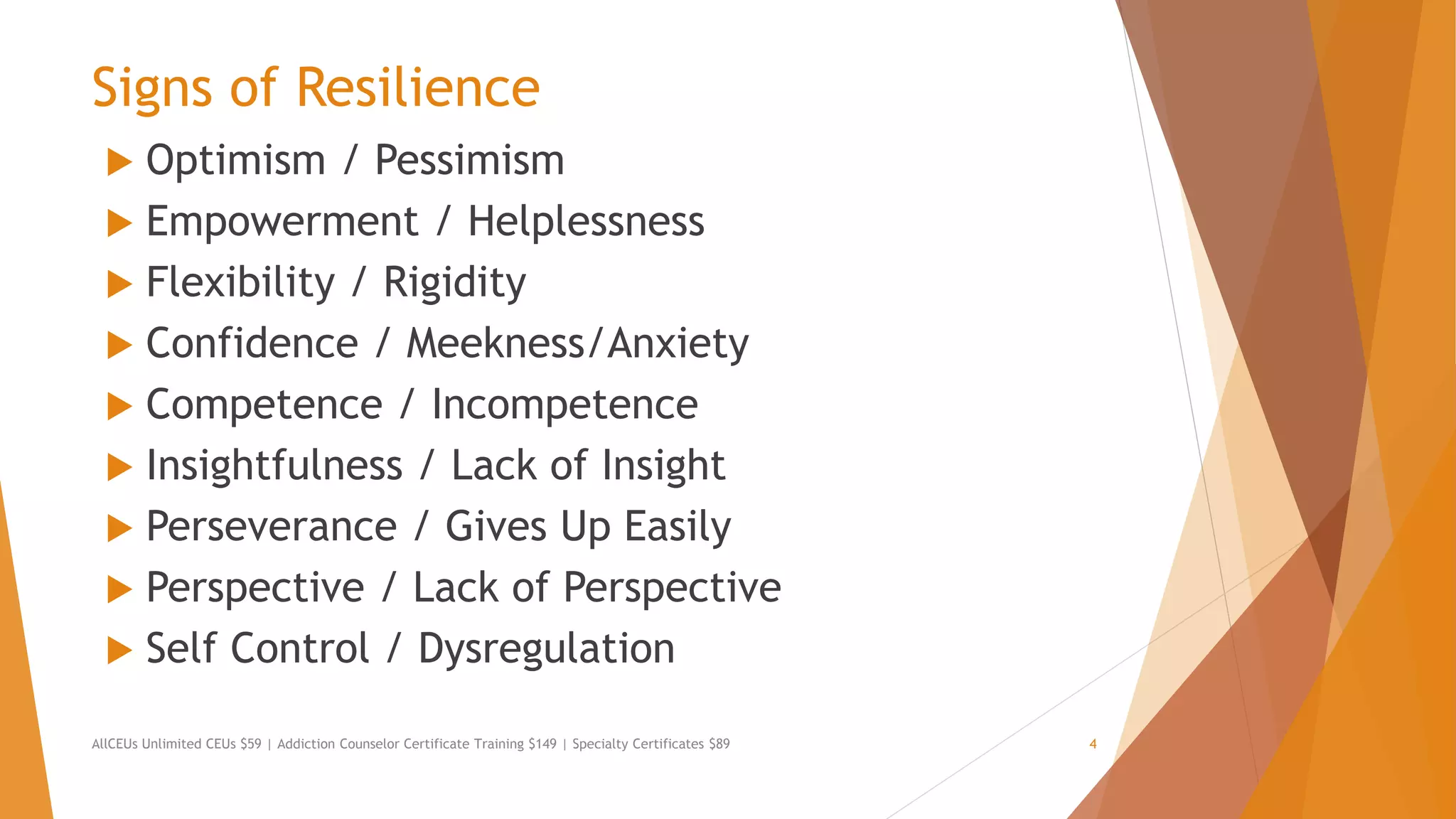 Signs of Resilience
 Optimism / Pessimism
 Empowerment / Helplessness
 Flexibility / Rigidity
 Confidence / Meekness/Anxiety
 Competence / Incompetence
 Insightfulness / Lack of Insight
 Perseverance / Gives Up Easily
 Perspective / Lack of Perspective
 Self Control / Dysregulation
AllCEUs Unlimited CEUs $59 | Addiction Counselor Certificate Training $149 | Specialty Certificates $89 4
 