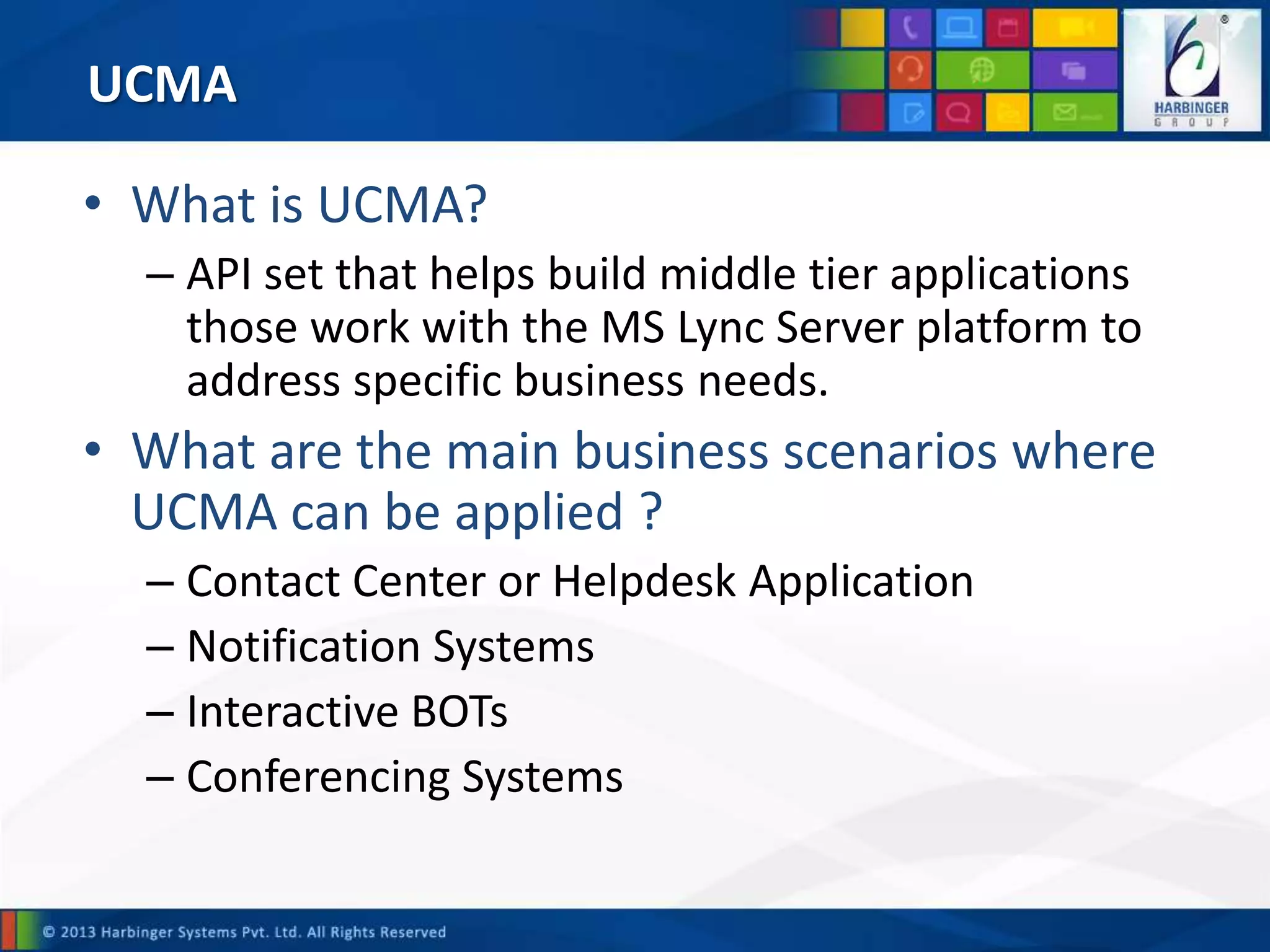 UCMA
• What is UCMA?
– API set that helps build middle tier applications
those work with the MS Lync Server platform to
address specific business needs.
• What are the main business scenarios where
UCMA can be applied ?
– Contact Center or Helpdesk Application
– Notification Systems
– Interactive BOTs
– Conferencing Systems