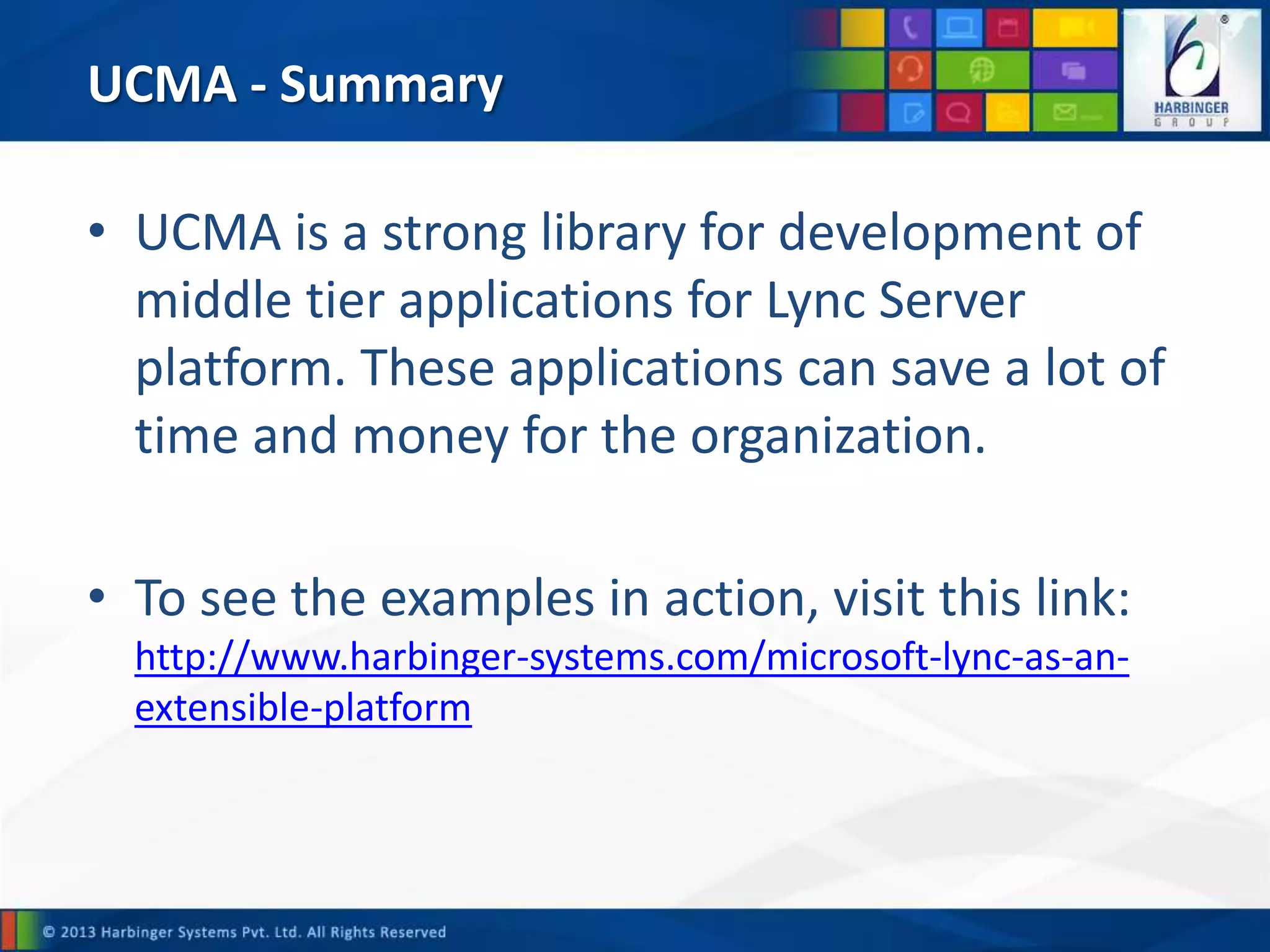 UCMA - Summary
• UCMA is a strong library for development of
middle tier applications for Lync Server
platform. These applications can save a lot of
time and money for the organization.
• To see the examples in action, visit this link:
http://www.harbinger-systems.com/microsoft-lync-as-an-
extensible-platform